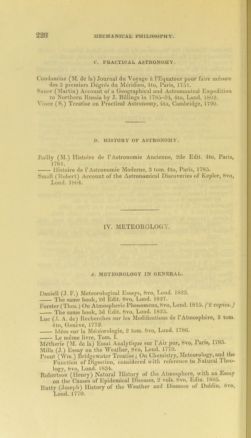 C. PRACTICAL ASTRONOMY. Condamine (M. de la) Journal du Vojmge a l’Equateur pour faire mesure des 3 premiers Degrds du Meridien, 4to, Paris, 1751. Sauer (Martin) Account of a Geographical and Astronomical Expedition to Northern Russia by J. Billings in 1785-94, 4to, Loud. 1802. Vince (S.) Treatise on Practical Astronomy, 4to, Cambridge, 1790. Bailly (M.) Histoire de l’Astronomie Ancienne, 2de Edit. 4to, Paris, Histoire de l’Astronomie Moderne, 3 tom. 4to, Paris, 1785. Small (Robert) Account of the Astronomical Discoveries of Kepler, 8vo, Loud. 1804. Daniell (J. F.) Meteorological Essays, 8vo, Bond. 1823. The same book, 2d Edit. 8vo, Loud. 1827. Forster (Thos.) On Atmospheric Phenomena, 8vo, Lond. 1815. (2 copies.) The same book, 3d Edit. 8vo, Lond. 1823. Luc (J. A. de) Recherches sur les Modifications de 1’Atmosphere, 2 tom. 4to, Geneve, 1772. Idees sur la Meteorologie, 2 tom. 8vo, Lond. 178G. Le nieme livre, Tom. 1. Metherie (M. de la) Essai Analytique sur l’Air pur, 8vo, Paris, 1785. Mills (J.) Essay on the Weather, 8vo, Lond. 1770. Prout (Wm.) Bridgewater Treatise; On Chemistry, Meteorology,.and the Function of Digestion, considered with reference to Natural 1 hco- logy, 8vo, Lond. 1834. Robertson (Henry) Natural History of the Atmosphere, with an Essay on the Causes of Epidemical Diseases, 2 vols. 8vo, Edin. 1805. Rutty (Joseph) History of the Weather and Diseases of Dublin, 8vo, Lond. 1770. D. HISTORY OF ASTRONOMY. 1781 IV. METEOROLOGY. A. METEOROLOGY IN GENERAL