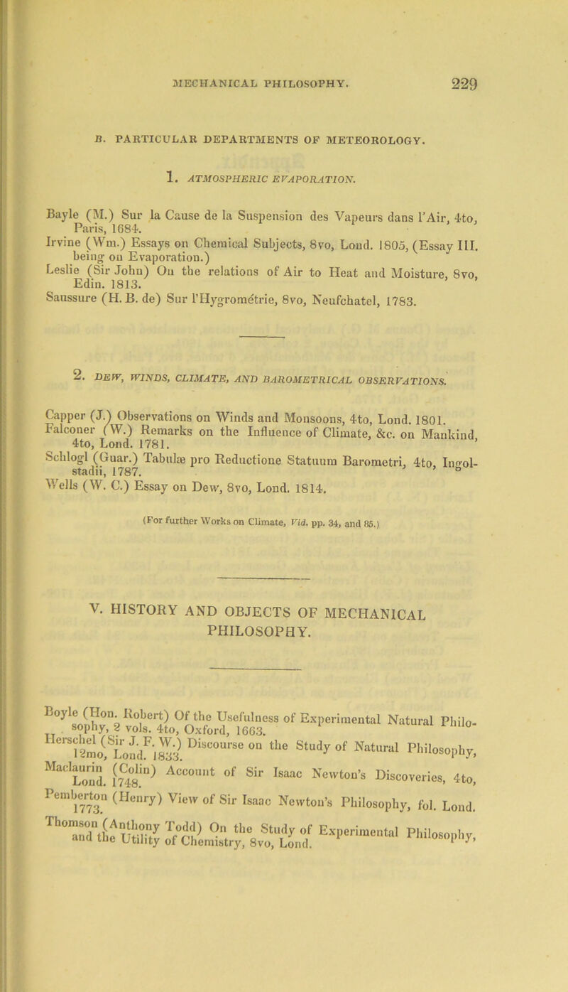 B. PARTICULAR DEPARTMENTS OF METEOROLOGY. 1. ATMOSPHERIC EVAPORATION. Bayle (M.) Sur la Cause de la Suspension des Vapeurs dans l’Air. 4to, Paris, 1684. Irvine (Wm.) Essays on Chemical Subjects, 8vo, Loud. 1805, (Essay III. being; on Evaporation.) Leslie (Sir John) On the relations of Air to Heat and Moisture, 8vo, Edin. 1813. Saussure (H. B. de) Sur l’Hygromdtrie, 8vo, Neufchatel, 1783. 2. DEW, WINDS, CLIMATE, AND BAROMETRICAL OBSERVATIONS. Capper (J.) Observations on Winds and Monsoons, 4to, Lond. 1801. Falconer (W.) Remarks on the Influence of Climate, &c. on Mankind 4to, Lond. 1781. ’ Schlogl (Guar.) Tabulae pro Reductione Statuum Barometri, 4to In^ol- stadii, 1787. ° V/ells (W. C.) Essay on Dew, 8vo, Lond. 1814. (For further Works on Climate, Vid. pp. 34, and 85.) v. HISTORY AND OBJECTS OF MECHANICAL PHILOSOPHY. '°y Sophy,°f ElPeri““tol Philo- UOrS;KSLondFiS. DiSC°UrS,! 0,1 “,C St“dy °f Natural P'>i'o»phy, Ma, Lond. l(7C48.in) ACC°U,,t °f Sir Isaac Ne'vtoil’s Discoveries, 4to, Pemberton (Henry) View of Sir Isaac Newton’s Philosophy, fol. Loud.