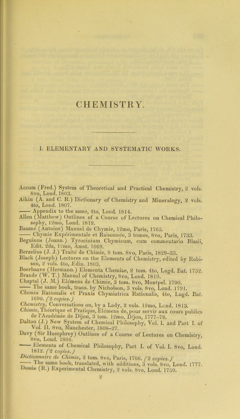 CHEMISTRY. I. ELEMENTARY AND SYSTEMATIC WORKS. Accum (Fred.) System of Theoretical and Practical Chemistry, 2 vols. 8vo, Lond. 1803. Aikin (A. and C. R.) Dictionary of Chemistry and Mineralogy, 2 vols. 4to, Lond. 1807. Appendix to the same, 4to, Lond. 1814. Allen (Matthew) Outlines of a Course of Lectures on Chemical Philo- sophy, 12mo, Lond. 1819. Baume (Antoine) Manuel de Chymie, 12mo, Paris, 1765. Chymie Experimental et Raisonne'e, 3 tomes, 8vo, Paris, 1733. Beguinus (Joann.) Tyrocinium Chymicum, cum commentario Blasii, Edit. 2da, 12mo, Amst. 1669. Berzelius (J. J.) Traite de Chimie, 8 tom. 8vo, Paris, 1829-33. Black (Joseph) Lectures on the Elements of Chemistry, edited by Robi- son, 2 vols. 4to, Edin. 1803. Boerhaave (Hermann.) Elementa Chemiae, 2 tom. 4to, Lugd. Bat. 1732. Braude (W. T.) Manual of Chemistry, 8vo, Lond. 1819. Chaptal (J. M.) Elemens de Chimie, 3 tom. 8vo, Montpel. 1790. —— The same book, trans. by Nicholson, 3 vols. 8vo, Lond. 1791. Chemia Rationalis et Praxis Chymiatrica Rationalis, 4to, Lugd. Bat. 1690. (2 copies J Chemistry, Conversations on, by a Lady, 2 vols. 12mo, Lend. 1813. Chimie, lheorique et Pratique, Elemens de, pour servir aux cours publics de PAcademie de Dijon, 3 tom. 12mo, Dijon, 1777-78. Dalton (J.) New System of Chemical Philosophy, Vol. 1. and Part 1. of Yol. 11. 8vo, Manchester, 1808-27. Davy (Sir Humphrey) Outlines of a Course of Lectures on Chemistry, 8vo, Lond. 1804. Elements of Chemical Philosophy, Part I. of Yol. I. 8vo, Lond. 1812. (2 copies. J Dictionnuire de Chimie, 2 tom. 8vo, Paris, 1766. (2 copies.)' —— The same book, translated, with additions, 3 vols. 8vo, Lond. 1777. Dossie (R.) Experimental Chemistry, 2 vols. 8vo, Lond. 1759. 2
