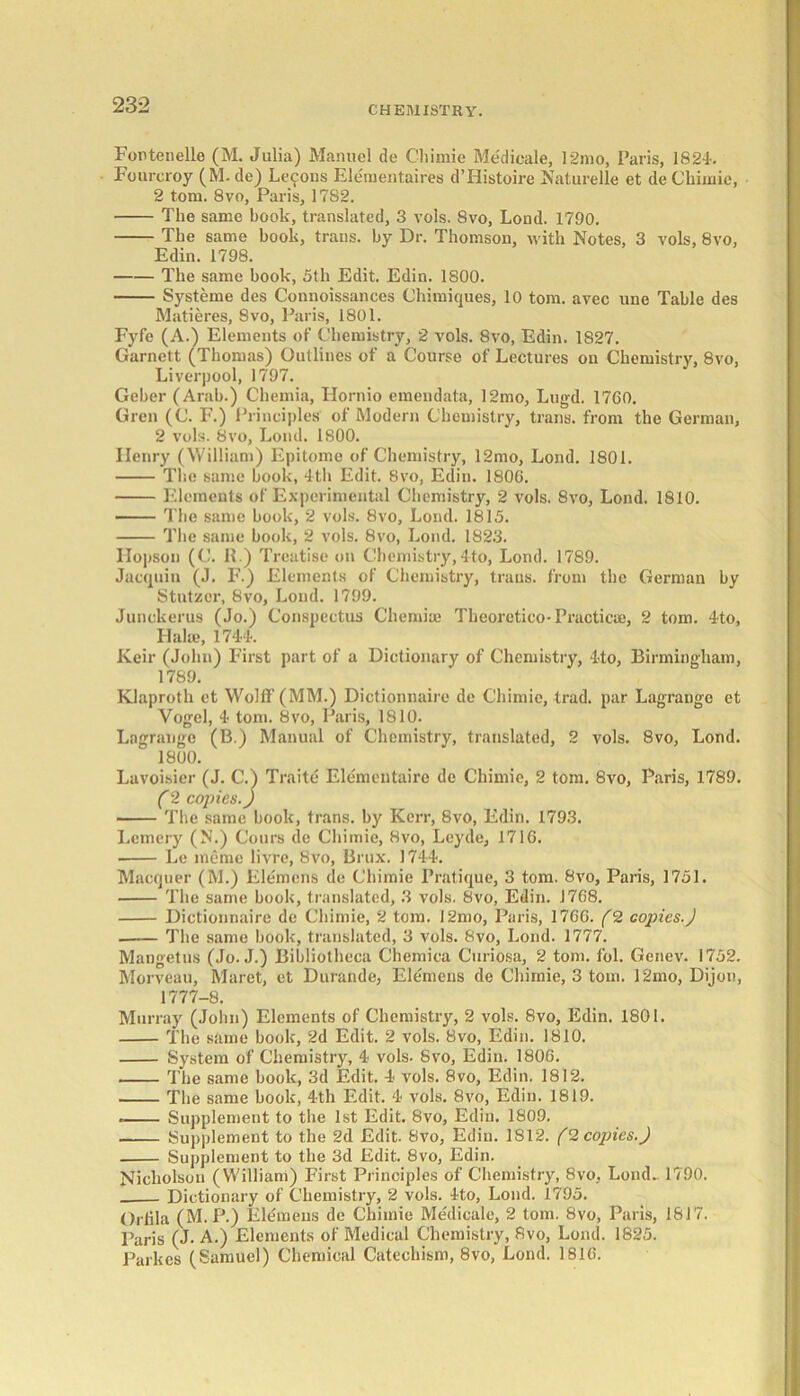 Fontenelle (M. Julia) Manuel de Chimie Me'dicale, 12mo, Paris, 1824. Foureroy (M. de) Lei^ons Elernentaires d’Histoire Naturelle et de Chimie, 2 tom. 8vo, Paris, 1782. The same book, translated, 3 vols. 8vo, Lond. 1790. The same book, trails, by Dr. Thomson, with Notes, 3 vols, 8vo, Edin. 1798. The same book, 5th Edit. Edin. 1800. Systeme des Connoissances Chimiques, 10 tom. avec une Table des Matieres, 8vo, Paris, 1801. Fyfe (A.) Elements of Chemistry, 2 vols. 8vo, Edin. 1827. Garnett (Thomas) Outlines of a Course of Lectures on Chemistry, 8vo, Liverpool, 1797. Geber (Arab.) Chemia, Hornio emendata, 12mo, Lugd. 17C0. Gren (C. F.) Principles of Modern Chemistry, trails, from the German, 2 vols. 8vo, Lond. 1800. Ilenry (William) Epitome of Chemistry, 12mo, Lond. 1801. The same book, 4th Edit. 8vo, Edin. 1800. Elements of Experimental Chemistry, 2 vols. 8vo, Lond. 1810. The same book, 2 vols. 8vo, Lond. 1815. The same book, 2 vols. 8vo, Lond. 1823. Hopson (C. R.) Treatise on Chemistry,4to, Lond. 1789. Jacquin (J. F.) Elements of Chemistry, traus. from the German by Stutzcr, 8vo, Lond. 1799. Junokerus (Jo.) Conspectus Chemise Theorctico-Practicue, 2 tom. 4*to, I-Ialie, 1744. Keir (John) First part of a Dictionary of Chemistry, 4to, Birmingham, 1789. Klaproth et Wolff (MM.) Dictionnaire de Chimie, trad, par Lagrange ct Vogel, 4 tom. 8vo, Paris, 1810. Lagrange (B.) Manual of Chemistry, translated, 2 vols. 8vo, Lond. 1800. Lavoisier (J. C.) Traite Elementaire de Chimie, 2 tom. 8vo, Paris, 1789. C2 copies.) The same book, trans. by Kerr, 8vo, Edin. 1793. Lemery (N.) Cours de Chimie, 8vo, Leyde, 1716. Le memo livre, 8vo, Brux. 1744. Macquer (M.) Ele'mens de Chimie Pratique, 3 tom. 8vo, Paris, 1751. The same book, translated, 3 vols. 8vo, Edin. J768. Dictionnaire de Chimie, 2 tom. 12mo, Paris, 1766. (2 copies.) The same book, translated, 3 vols. 8vo, Lond. 1777. Mangetus (Jo. J.) Bibliotheca Chemica Curiosa, 2 tom. fol. Genev. 1752. Morveau, Maret, et Durande, Elemens de Chimie, 3 tom. 12mo, Dijon, 1777-8. Murray (John) Elements of Chemistry, 2 vols. 8vo, Edin. 1801. The same book, 2d Edit. 2 vols. 8vo, Edin. 1810. System of Chemistry, 4 vols. 8vo, Edin. 1806. The same book, 3d Edit. 4 vols. 8vo, Edin. 1812. The same book, 4th Edit. 4 vols. 8vo, Edin. 1819. Supplement to the 1st Edit. 8vo, Edin. 1809. Supplement to the 2d Edit. 8vo, Edin. 1812. (2 copies.) Supplement to the 3d Edit. 8vo, Edin. Nicholson (Williani) First Principles of Chemistry, 8vo, Lond- 1790. Dictionary of Chemistry, 2 vols. 4to, Lond. 1795. Orfila (M.P.) Elemens de Chimie Medicale, 2 tom. 8vo, Paris, 1617. Paris (J- A.) Elements of Medical Chemistry, Rvo, Lond. 1825. Parkcs (Samuel) Chemical Catechism, 8vo, Lond. 1816.