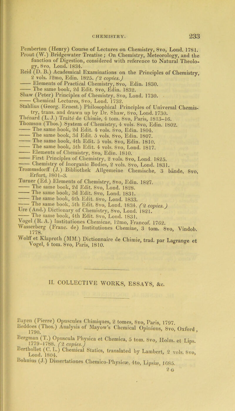 Pemberton (Henry) Course of Lectures on Chemistry, 8vo, Lond. 1781. Prout (W.) Bridgewater Treatise; On Chemistry, Meteorology, and the function of Digestion, considered with reference to Natural Theolo- gy, 8 vo, Lond. 1834. Reid (D. B.) Academical Examinations on the Principles of Chemistry, 2 vols. 12mo, Edin. 1825. (2 copies.) Elements of Practical Chemistry, Svo, Edin. 1830. The same book, 2d Edit. Svo, Edin. 1832. Shaw (Peter) Principles of Chemistry, 8vo, Lond. 1730. Chemical Lectures, 8vo, Lond. 1732. Stahlius (Georg. Ernest.) Philosophical Principles of Universal Chemis- try, trans. and drawn up by Dr. Shaw, 8vo, Lond. 1730. Thenard (L. J.) Traite de Chimie, 4 tom. 8vo, Paris, 1813-16. Thomson (Thos.) System of Chemistry, 4 vols. 8vo, Edin. 1802. The same book, 2d Edit. 4 vols. 8vo, Edin. 1804. The same book, 3d Edit. 5 vols. 8vo, Edin. 1807. The same book, 4th Edit. 5 vols. 8vo, Edin. 1810. The same book, 5th Edit. 4 vols. 8vo, Lond. 1817. Elements of Chemistry, 8vo, Edin. 1810. First Principles of Chemistry, 2 vols. 8vo, Lond. 1825. Chemistry of Inorganic Bodies, 2 vols. 8vo, Lond. 1831. Trommsdorff (J.) Bibliothek Allgemeine Chemische, 3 bande, 8vo Erfurt, 1801-3. Turner (Ed.) Elements of Chemistry, 8vo, Edin. 1827. The same book, 2d Edit. 8vo, Lond. 1828. The same book, 3d Edit. 8vo, Lond. 1831. The same book, 4th Edit. 8vo, Lond. 1833. The same book, 5th Edit. 8vo, Lond. 1834. (2 copies.) Ure (And.) Dictionary of Chemistry, 8vo, Lond. 1821. The same book, 4th Edit. 8vo, Lond. 1831. Vogel (R. A.) Iustitutiones Chemicae, 12mo, Francof. 1762. Wasserberg (Franc, de) Institutiones Chemiae, 3 tom. 8vo, Vindob. 1/78. Wolff et Klaproth (MM.) Dictionnaire de Chimie, trad, par Lagrange et Vogel, 4 tom. 8vo, Paris, 1810. e ° II. COLLECTIVE WORKS, ESSAYS, &c. Baycn (Pierre) Opuscules Chimiques, 2 tomes, 8vo, Paris, 1797 Beddoes^Thos.) Analysis of Mayow’s Chemical Opinions, Svo’ Oxford , Bergman (T.) Opuscula Physica et Chemica, 5 tom. 8vo, Holm, et Lins 17/9-1(88. (2 copies.) * Berthollet (C. L.) Chemical Statics, translated by Lambert, 2 vols. Svo Lond. 1804. Bohnius (J.) Dissertationes Chemico-Physicse, 4to, Lipsim, 1685. 2 o