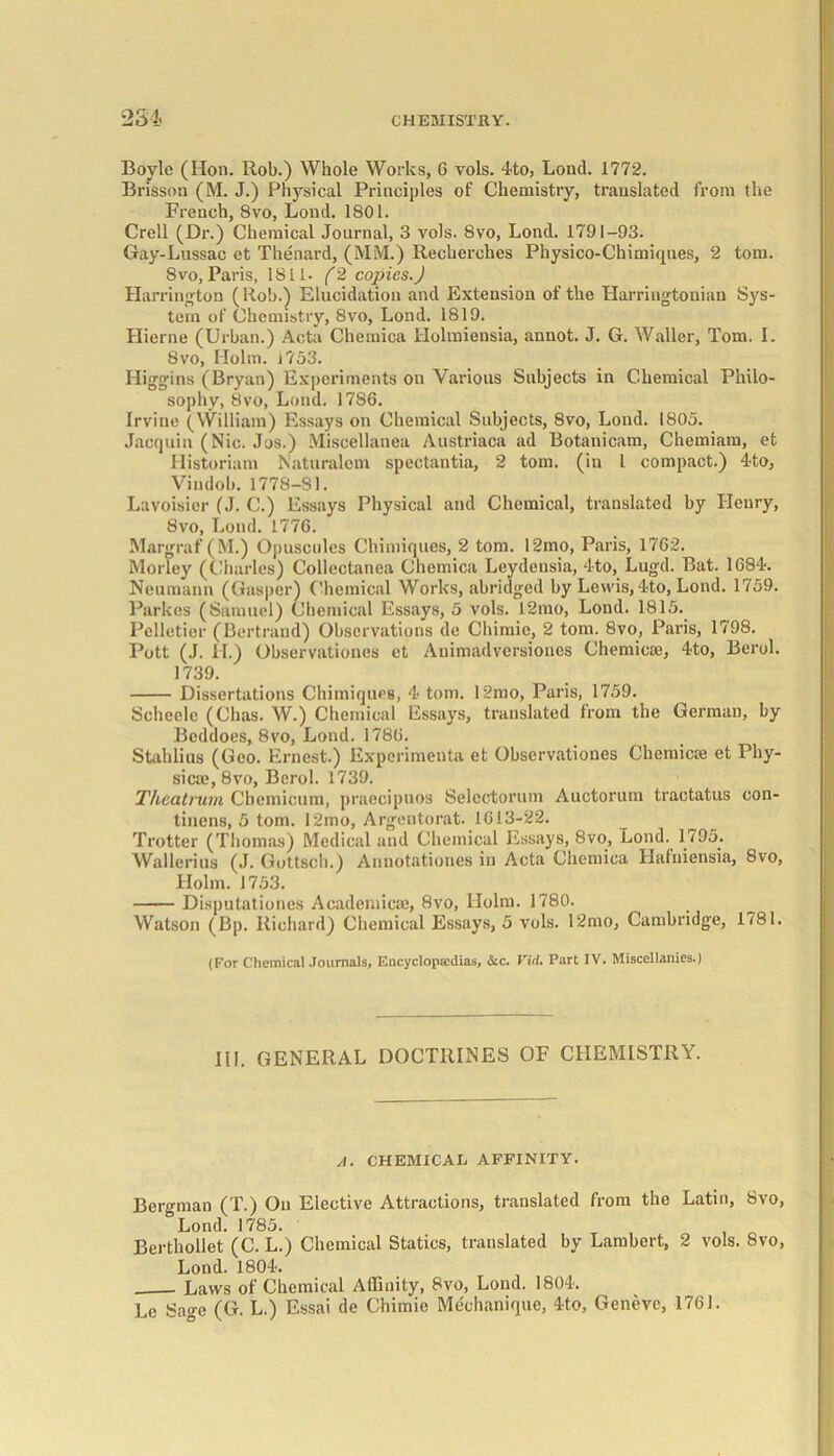 Boyle (lion. Rob.) Whole Works, G vols. 4to, Lond. 1772. Brisson (M. J.) Physical Principles of Chemistry, translated from the French, 8vo, Lond. 1801. Crell (Dr.) Chemical Journal, 3 vols. 8vo, Lond. 1791-93. Gay-Lussac et Thenard, (MM.) Recherches Physico-Chimiques, 2 tom. 8vo, Paris, 1811. (2 copies.) Harrington (Rob.) Elucidation and Extension of the Harringtonian Sys- tem of Chemistry, 8vo, Lond. 1819. Hierne (Urban.) Acta Chemica Holmiensia, annot. J. G. Waller, Tom. I. 8vo, Holm. 1753. Higgins (Bryan) Experiments on Various Subjects in Chemical Philo- sophy, 8vo, Lond. 1786. Irvine (William) Essays on Chemical Subjects, 8vo, Lond. 1805. Jacquin (Nic. Jos.) Miscellanea Austriaca ad Botanicam, Chemiam, et Historiam Naturalem spectantia, 2 tom. (in l compact.) 4to, Vindob. 1778-SI. Lavoisier (J. C.) Essays Physical and Chemical, translated by Henry, 8vo, Loud. 1776. Margraf (M.) Opuscules Chimiques, 2 tom. 12mo, Paris, 1762. Morley (Charles) Collectanea Chemica Leydensia, 4to, Lugd. Bat. 1684. Neumann (Gasper) Chemical Works, abridged by Lewis,4to, Lond. 1759. Parkcs (Samuel) Chemical Essays, 5 vols. 12mo, Lond. 1815.. Pelletier (Bertrand) Observations de Chimie, 2 tom. 8vo, Paris, 1798. Pott (J. H.) Observationes et Animadversiones Chernies®, 4to, Berol. 1739. Dissertations Chimiques, 4 tom. 12mo, Paris, 1759. Scheele (Chas. W.) Chemical Essays, translated from the German, by Beddoes, 8vo, Lond. 1786. Stahlius (Geo. Ernest.) Experimenta et Observationes Chemicte et Phy- sical, 8vo, Berol. 1739. Theatrurn Cbemicum, praecipuos Selcctorum Auctorum tractatus con- tinens, 5 tom. 12mo, Argentorat. 1613-22. Trotter (Thomas) Medical and Chemical Essays, 8vo, Lond. 1795.. Wallerius (J. Gottscb.) Annotationes in Acta Chemica Hafuiensia, 8vo, Holm. 1753. Disputationes Academical, 8vo, Holm. 1780. Watson (Bp. Richard) Chemical Essays, 5 vols. 12mo, Cambridge, 1781. (For Chemical Journals, Encyclopaedias, &c. Virt. Part IV. Miscellanies.) III. GENERAL DOCTRINES OF CHEMISTRY. A. CHEMICAL AFFINITY. Bergman (T.) On Elective Attractions, translated from the Latin, 8vo, &Lond. 1785. Bertliollet (C. L.) Chemical Statics, translated by Lambert, 2 vols. 8vo, Lond. 1804. Laws of Chemical Affinity, 8vo, Lond. 1804. Le Sage (G. L.) Essai de Chimie Mechanique, 4to, Geneve, 1761.