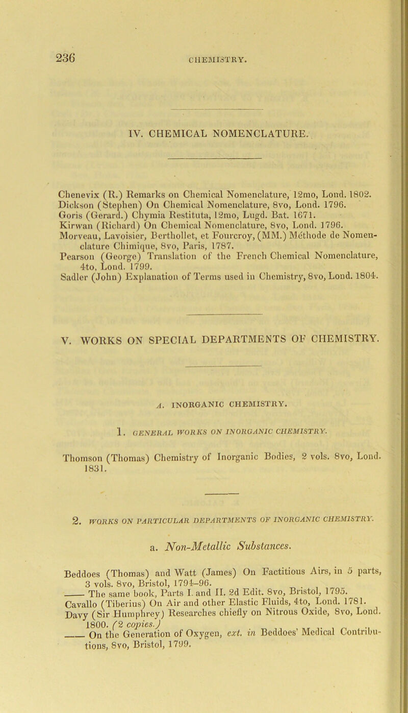 IV. CHEMICAL NOMENCLATURE. Chenevix (II.) Remarks on Chemical Nomenclature, 12mo, Lond. 1802. Dickson (Stephen) On Chemical Nomenclature, 8vo, Lond. 1796. Goris (Gerard.) Chymia Restituta, 12mo, Lugd. Bat. 1G71. Kirwan (Richard) On Chemical Nomenclature, 8vo, Lond. 1796. Morveau, Lavoisier, Berthollet, et Fourcroy, (MM.) Methode de Nomen- clature Chimique, 8vo, Paris, 1787. Pearson (George) Translation of the French Chemical Nomenclature, 4to, Lond. 1799. Sadler (John) Explanation of Terms used in Chemistry, 8vo, Lond. 1804. V. WORKS ON SPECIAL DEPARTMENTS OF CHEMISTRY. A. INORGANIC CHEMISTRY. 1 . GENERAL WORKS ON INORGANIC CHEMISTRY. Thomson (Thomas) Chemistry of Inorganic Bodies, 2 vols. 8vo, Lond. 1831. 2. WORKS ON PARTICULAR DEPARTMENTS OF INORGANIC CHEMISTRY. a. Non-Metallic Substances. Beddoes (Thomas) and Watt (James) On Factitious Airs, in 5 parts, 3 vols. 8vo, Bristol, 1794-96. The same book, Parts Land II. 2d Edit. 8vo, Bristol, 1795. Cavallo (Tiberius) On Air and other Elastic Fluids, 4to, Loud. 1781. Davy (Sir Humphrey) Researches chiefly on Nitrous Oxide, 8vo, Lond. 1800. (2 copies.) On the Generation of Oxygen, ext. in Beddoes’ Medical Contribu- tions, Svo, Bristol, 1799.