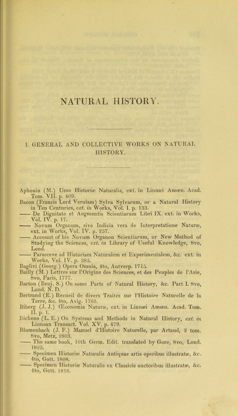 NATURAL HISTORY. I. GENERAL AND COLLECTIVE WORKS ON NATURAL HISTORY. Aphonin (M.) Usus Historic Naturalis, ext. in Linnaei Amoen. Acad. Tom. VII. p. 409. Bacon (Francis Lord Verulam) Sylva Sylvarum, or a Natural History in Ten Centuries, ext. in Works, Vol. I. p. 133. De Dignitate et Augmentis Scientiarum Libri IX. ext. in Works, Vol. IV p. 17. Novum Organum, sive Indicia vera de Interpretatione Naturae, ext. in Works, Vol. IV. p. 257. Account of his Novum Organon Scientiarum, or New Method of Studying the Sciences, ext. in Library of Useful Knowledge, 8vo, Lond. Parasceve ad Historiam Naturalem et Experimentalem, &c. ext. in Works, Vol. IV. p. 385. Baglivi (Georg.) Opera Omnia, 4to, Antverp. 1715. Baiily (M.) Lettres sur l’Origine des Sciences, et des Peuples de l’Asie, 8vo, Paris, 1777. Barton (Benj. S.) On some Parts of Natural History, &c. Part I. 8vo, Lond. N. D. Bertrand (E.) Recueil de divers Traites sur I’Histoire Naturelle de la Terre, &c. 4to, Avig. 17GG. Biberg (J. J.) (Economia Naturae, ext. in Linriaei Amcen. Acad. Tom. II. p. 1. Bicheno (L. E.) On Systems and Methods in Natural History, ext. in Linnean Transact. Vol. XV. p. 479. Blumenbach (J. F.) Manuel d’Histoire Naturelle, par Artaud, 2 tom. 8vo, Metz, 1803. The same book, 10th Germ. Edit, translated by Gore, 8vo, Lond. 1825. Specimen Ilistoriae Naturalis Antiquae artis operibus illustratae, &c. 4to, Gott. 1808. Specimen Ilistoriae Naturalis ex Classicis auctoribus illustratae, &c. 4to, Gott. 1816.