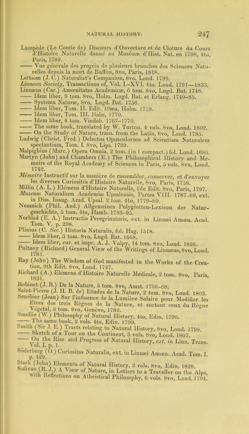 Lacepede (Le Comte de) Discours d’Ouverture et de Cloture du Coins d’Histoire Naturelle donue au Museum d’Hist. Nat. en 1798, 4to, Paris, 1789. Vue generate des progres de plusieurs branches des Sciences Natu- relles depute la mort de Buffon, 8vo, Paris, 1818. Lettsom (J. C.) Naturalist’s Companion, 8vo, Lond. 1799. Linnean Society, Transactions of, Vol. I.-XVI. 4to, Loud. 1791 — 183b*. Linnaeus (Car.) Amcenitates Academic*, 6 tom. 8vo, Lugd. Bat. 1748. Idem liber, 9 tom. 8vo, Holm. Lugd. Bat. et Erlang. 1749-85. Systema Naturae, Syo, Lugd. Bat. 1756. Idem liber, Tom. IT. Edit. lOma, Holm. 1759. Idem liber, Tom. III. Halae, 1770. Idem liber, 4 tom. Vindob. 1767-1770. The same book, translated by W. Turton, 4 vols. 8vo, Lond. 1802. On the Study of Nature, trails, from the Latin, 8vo, Lond. 1785. Ludwig (Christ. Fred.) Delectus Opusculorum ad Scientiam Naturalem spectantium, Tom. I. 8vo, Lips. 1790. Malpighius (Marc.) Opera Omnia, 2 tom. (in 1 compact.) fol. Lond. 1686. Martyn (John) and Chambers (E.) The Philosophical History and Me- moirs of the Royal Academy of Sciences in Paris, 5 vols. 8vo, Lond. 1742. Mtmoire Instructif sur la maniere de rassembler, conserver, et d’envoyer les diverses Curiosite's d’Histoire Naturelle, 8vo, Paris, 1758. Millin (A. L.) Ele'mens d’Histoire Naturelle, 2de Edit. 8vo, Paris, 1797. Museum Naturalium Academise Upsalensis, Partes VIII. 1787-89, ext. in Diss. Inaug. Acad, Upsal. 2 tom. 4to, 1779-89. Nemnich (Phil. And.) Allgemeines Polyglotten-Lexicon der Natur- geschichte, 5 tom. 4to, Hamb. 1793-95. Norblad (E. A.) Instructio Peregrinatoris, ext. in Linnmi Amoeu. Acad. Tom. V. p. 298. Plinius (C. Sec.) Historia Naturalis, fol. Hag. 1518. Idem liber, 3 tom. 8vo, Lugd. Bat. 1668. Idem liber, cur. et impr. A. J. Valpy, 14 tom. 8vo, Lond. 1826 Pultney (Richard) General View of the Writings of Linmeus,8vo, Lond. 1781. Ray (John) The Wisdom of God manifested in the Works of the Crea- tion, 9th Edit. 8vo, Lond. 1727. Richard (A.) Elemens d’Histoire Naturelle Medicate, 2 tom. 8vo, Paris, Robinet (J. B.) De la Nature, 5 tom. 8vo, Amst. 1766-68. Saint-Pierre (J. H. B. de) Etudes de la Nature, 2 tom. 8vo, Lond. 1803. 8enebier (Jean) Sur l’influence de la Lumiere Solaire pour Modifier les Efres des trois Regnes de la Nature, et surtout ceux du Regno Vegetal, 3 tom. 8vo, Geneve, 1782. Smellie (W.) Philosophy of Natural History, 4to, Edin. 1790. -—- I he sanrm book, 2 vols. 4to, Edin. 1799. Smith (Sir J. E.) Tracts relating to Natural History, 8vo, Lond. 1798 Sketch of a Tour on the Continent, 3 vols. 8vo, Lond. 1807. 1V1: lhe Rise aud Pro°rcss of Natural History, ext. in Linn.’ Trans. Vol. I. p. 1. Soderberg^(O.) Curiositas Naturalis, ext. in Linnsei Amoen. Acad. Tom. I. SulivaK?} of Natural History, 2 vols. 8vo, Edin. 1828. ^ whh1!? V u V,C'V ° ^ar.e>ln Lcttcrs t0 a Traveller on the Alps, t Kcllections on Atheistical Philosophy, 6 vols. 8vo, Lond. 1794.