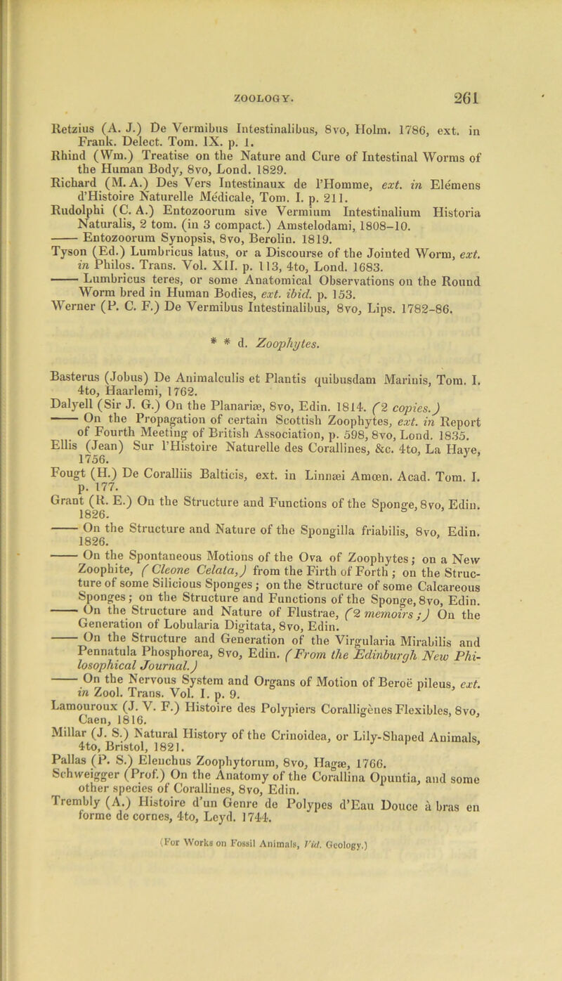 Retzius (A. J.) De Vermibus Intestinalibus, 8vo, Holm. 1786, ext. in Frank. Delect. Tom. IX. p. 1. Rhind (Wm.) Treatise on the Nature and Cure of Intestinal Worms of the Human Body, 8vo, Lond. 1829. Richard (M. A.) Des Vers Intestinaux de l’Homme, ext. in Elemens d’Histoire Naturelle Medicale, Tom. I. p. 211. Rudolphi (C. A.) Entozoorum sive Vermium Intestinalium Historia Naturalis, 2 tom. (in 3 compact.) Amstelodami, 1808-10. Entozoorum Synopsis, 8vo, Berolin. 1819. Tyson (Ed.) Lumbricus latus, or a Discourse of the Jointed Worm, ext. in Philos. Trans. Vol. XII. p. 113, 4to, Lond. 1683. —— Lumbricus teres, or some Anatomical Observations on the Round Worm bred in Human Bodies, ext. ibid. p. 153. Werner (P. C. F.) De Vermibus Intestinalibus, 8vo, Lips. 1782-86. * * d. Zoophytes. Basterus (Jobus) De Animalculis et Plantis quibusdam Marinis, Tom. I. 4-to, Haarlemi, 1762. Dalyell (Sir J. G.) On the Planariae, 8vo, Edin. 1814. (2 copies.) On the Propagation of certain Scottish Zoophytes, ext. in Report of Fourth Meeting of British Association, p. 598, 8vo, Lond. 1835. Ellis (Jean) Sur l’Histoire Naturelle des Corallines, &c. 4to, La Have. 1756. J Fougt (H.) De Coralliis Balticis, ext. in Linnsei Amcen. Acad. Tom. I. p. 177. Grant (R. E.) On the Structure and Functions of the Sponge, 8vo, Edin. 1826. On the Structure and Nature of the Spongilla friabilis, 8vo Edin. 1826. On the Spontaneous Motions of the Ova of Zoophytes; on a New Zoophite, ( Cleone Celala,) from the Firth of Forth ; on the Struc- ture of some Silicious Sponges ; on the Structure of some Calcareous Sponges; on the Structure and Functions of the Sponge, 8vo, Edin. —— On the Structure and Nature of Flustrae, (2 memoirs ;J On the Generation of Lobularia Digitata, 8vo, Edin. On the Structure and Generation of the Virgularia Mirabilis and Pennatula Phosphorea, 8vo, Edin. (From the Edinburgh New Phi- losophical Journal.) On the Nervous System and Organs of Motion of Beroe pileus, ext. in Zool. Trans. Vol. I. p. 9. Lamouroux (J. V. F.) Histoire des Polypiers Coralligenes Flexibles, 8vo, Caen, 1816. Millar (J. S.) Natural History of the Crinoidea, or Lily-Shaped Animals 4to, Bristol, 1821. Pallas (P. S.) Elenchus Zoophytorum, 8vo, Hagai, 1766. Schweigger (Prof.) On the Anatomy of the Corallina Opuntia, and some other species of Corallines, 8vo, Edin. Trembly (A.) Histoire d’un Genre de Polypes d’Eau Douce a bras en forme de cornes, 4to, Leyd. 1744. (For Works on Fossil Animals, I'itl, Geology.)
