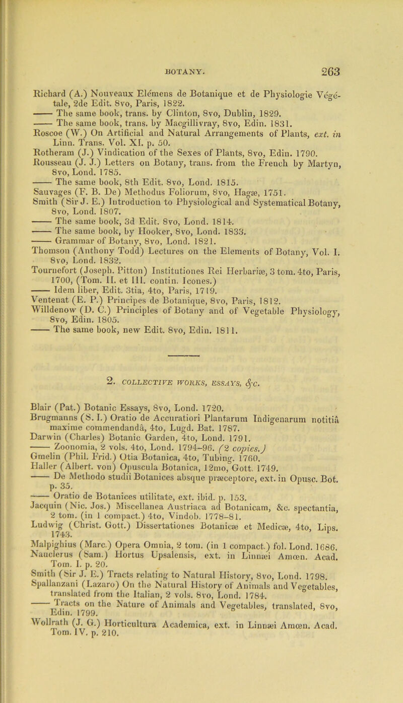 Richard (A.) Nouveanx Elemens de Botanique et de Physiologic Veo-e- tale, 2de Edit. 8vo, Paris, 1822. The same book, trans. by Clinton, 8vo, Dublin, 1829. The same book, trans. by Macgillivray, 8vo, Edin. 1831. Roscoe (W.) On Artificial and Natural Arrangements of Plants, ext. in Linn. Trans. Vol. XI. p. 50. Rotheram (J.) Vindication of the Sexes of Plants, 8vo, Edin. 1790. Rousseau (J. J.) Letters on Botany, trails, from the French by Martyn, 8vo, Loud. 1785. The same hook, 8th Edit. 8vo, Lond. 1815. Sauvages (F. B. De) Methodus Foliorum, 8vo, Hagse, 1751. Smith (Sir J. E.) Introduction to Physiological and Systematical Botany, 8vo, Lond. 1807. The same book, 3d Edit. 8vo, Lond. 1814. The same book, by Hooker, 8vo, Lond. 1833. Grammar of Botany, 8vo, Lond. 1821. Thomson (Anthony Todd) Lectures on the Elements of Botany, Vol. I. 8vo, Lond. 1832. Tournefort (Joseph. Pitton) Institutiones Rei Herbaria, 3 tom. 4to, Paris, 1700, (Tom. II. et III. contin. leones.) Idem liber, Edit. 3tia, 4to, Paris, 1719. Ventenat (E. P.) Prineipes de Botanique, 8vo, Paris, 1812. Willdenow (D. C.) Principles of Botany and of Vegetable Physiology, 8vo, Edin. 1805. bJ The same book, new Edit. 8vo, Edin. 1811. 2. COLLECTIVE WORKS, ESSAYS, c^'C. Blair (Pat.) Botanic Essays, 8vo, Lond. 1720. Brugmanns (S. I.) Oratio de Accuratiori Plantarum Indigenarum notitia, maxime commendanda, 4to, Lugd. Bat. 1787. Darwin (Charles) Botanic Garden, 4to, Lond. 1791. Zoonomia, 2 vols. 4to, Lond. 1794-96. (2 copies.J Gmelin (Phil. Frid.) Otia Botaniea, 4to, Tubing. 1760. Haller (Albert, von) Opuscula Botaniea, 12morGott. 1749. De Methodo studii Botanices absque praceptore, ext. in Opusc. Bot. p. 35. Oratio de Botanices utilitate, ext. ibid. p. 153. Jacquin (Nic. Jos.) Miscellanea Austriaca ad Botanicam, &c. spectantia, 2 tom. (in 1 compact.) 4to, Vindob. 1778-81. Ludwig (Christ. Gott.) Dissertationes Botanicae et Medicae, 4to, Lins. 1743. 1 Malpighius (Marc.) Opera Omnia, 2 tom. (in 1 compact.) fol. Lond. 1686. Nauclerus (Sam.) Hortus Upsalensis, ext. in Linnaei Amcen. Acad. Tom. I. p. 20. Smith (Sir J. E.) Tracts relating to Natural History, 8vo, Lond. 1798. Spallanzani (Lazaro) On the Natural History of Animals and Vegetables translated from the Italian, 2 vols. 8vo, Lond. 1784. Tracts on the Nature of Animals and Vegetables, translated, 8vo, Edin. 1799. Wollrath (J. G.) Horticultura Academica, ext. in Linnsei Amcen. Acad. Tom. IV. p. 210.