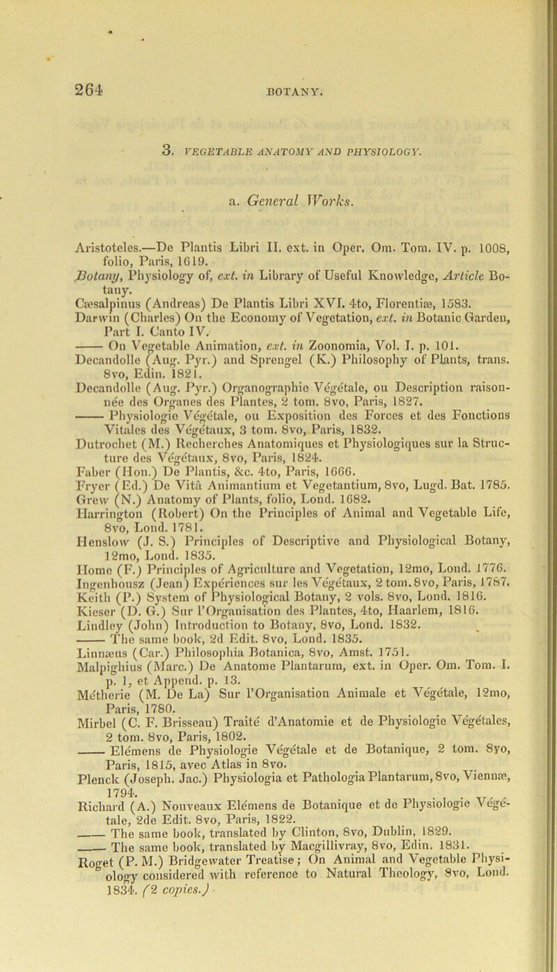 3. VEGETABLE ANATOMY AND PHYSIOLOGY. a. General TForArs. Aristotclcs.—De Plautis Libri II. ext. in Oper. Ora. Tom. IV. p. 1008, folio, Paris, 1GI9. J3otany, Physiology of, ext. in Library of Useful Knowledge, Article Bo- tany. Csesalpinus (Andreas) De Plantis Libri XVI. 4to, Florentice, 1583. Darwin (Charles) On the Economy of Vegetation, ext. in Botanic Garden, Part I. Canto IV. On Vegetable Animation, ext. in Zoonomia, Vol. I. p. 101. Decandolle (Aug. Pyr.) and Sprengel (K.) Philosophy of Plants, trans. 8vo, Edin. 1821. Decandolle (Aug. Pyr.) Organograpliio Vegetale, ou Description raison- nee des Organes des Plantes, 2 tom. 8vo, Paris, 1827. Physiologic Vegetale, ou Exposition des Forces et des Fonctions Vitales des Vegetaux, 3 tom. 8vo, Paris, 1832. Dutrochet (M.) Recherches Anatomiques et Physiologiques sur la Struc- ture des Vegetaux, 8vo, Paris, 1824. Faber (Hon.) De Plantis, &c. 4to, Paris, 1GGG. Fryer (Ed.) Do Vita Auimantium et Vegetantium, 8vo, Lugd. Bat. 1785. Grew (N.) Anatomy of Plants, folio, Lond. 1G82. Harrington (Robert) On the Principles of Animal and Vegetable Life, 8vo, Lond. 1781. Henslow (J. S.) Principles of Descriptive and Physiological Botany, 12mo, Lond. 1835. Home (F.) Principles of Agriculture and Vegetation, 12mo, Lond. 1776. Ingenhousz (Jean) Experiences sur les Vegetaux, 2 tom. 8vo, Paris, 1787. Keith (P.) System of Physiological Botany, 2 vols. 8vo, Lond. 181G. Kiescr (D. G.) Sur 1’Organisation des Plantes, 4to, Haarlem, 181G. Lindley (John) Introduction to Botany, 8vo, Lond. 1832. The same book, 2d Edit. 8vo, Lond. 1835. Linnaeus (Car.) Pliilosophia Botanica, 8vo, Amst. 1751. Malpighius (Marc.) De Anatome Plantarum, ext. in Oper. Om. Tom. I. p. 1, et Append, p. 13. Mdtherie (M. De La) Sur l’Organisation Animale et Vegetale, 12mo, Paris, 1780. Mirbel (C. F. Brisseau) Traite d’Anatomie et de Physiologie Vegetales, 2 tom. 8vo, Paris, 1802. Elemens de Physiologie Vegetale et de Botanique, 2 tom. 8yo, Paris, 1815, avec Atlas in 8vo. Plenck (Joseph. Jac.) Physiologia et Pathologia Plantarum, 8vo, Vienna1, 1794. . , . , Richard (A.) Nouveaux Elemens de Botanique et de Physiologic Vege- tale, 2de Edit. 8vo, Paris, 1822. The same book, translated by Clinton, 8vo, Dublin, 1829. The same book, translated by Macgillivray, 8vo, Edin. 1831. Roget (P. M.) Bridgewater Treatise; On Animal and Vegetable Physi- b ology considered with reference to Natural Theology, 8vo, Lond. 1834. (2 copies.)