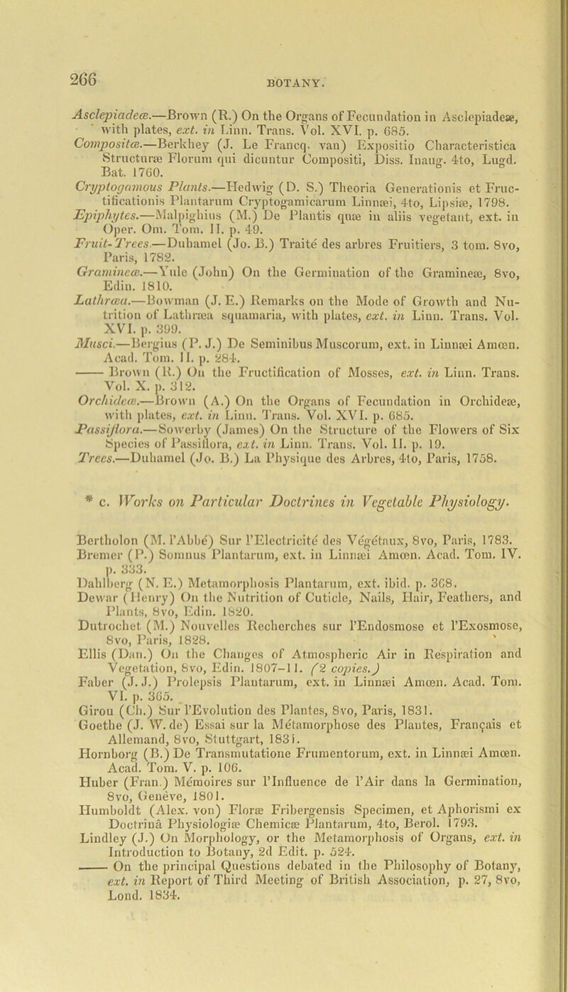 Asclepiadece.—Brown (R.) On the Organs of Fecundation in Asclepiadese, with plates, ext. in Linn. Trans. Vol. XVI. p. 685. Composites.—Berkhey (J. Le Francq. van) Expositio Characteristica Structure Florum qui dicuntur Compositi, Diss. Inaug. 4to, Lugd. Bat. 1760. Cryptogamous Plants.—Fled wig (D. S.) Theoria Generation^ et Fruc- tificationis Plantarum Cryptogamicarum Linnaei, 4t;o, Lipsim, 1798. Epiphytes.—Malpighins (M.) Do Plantis qiue in aliis vegetant, ext. in Oper. Om. Tom. 11. p. 49. Fruit-Trees.—Dulmmel (Jo. B.) Traite' des arbres Fruitiers, 3 tom. 8vo, Paris, 1782. Graminece.—Yule (John) On the Germination of the Gramineae, 8vo, Edin. 1810. Lathreea.—Bowman (J. E.) Remarks on the Mode of Growth and Nu- trition of Lathraea squamaria, with plates, ext. in Linn. Trans. Vol. XVI. p. 399. Musci.—Bergius (P. J.) De Seminibus Muscorum, ext. in Linnaei A moen. Acad. Tom. II. p. 284. Brown (R.) On the Fructification of Mosses, ext. in Linn. Trans. Vol. X. p. 312. Orchidece.—Brown (A.) On the Organs of Fecundation in Orchideae, with plates, ext. in Linn. Trans. Vol. XVI. p. 685. Eassi/tora.—Sowerby (James) On the Structure of the Flowers of Six Species of Passiflora, ext. in Linn. Trans. Vol. II. p. 19. Trees.—Duhamel (Jo. B.) La Physique des Arbres, 4to, Paris, 1758. * c. Works on Particular Doctrines in Vegetable Physiology. Bertholon (M. l’Abbe') Sur PElectricite des Vegetaux, 8vo, Paris, 1783. Bremer (P.) Somnus Plantarum, ext. in Linnaei A moon. Acad. Tom. IV. p. 333. Dalilberg (N. E.) Metamorphosis Plantarum, ext. ibid. p. 368. Dewar (Henry) On the Nutrition of Cuticle, Nails, Flair, Feathers, and Plants, 8vo, Edin. 1820. Dutrochet (M.) Nouvelles Recherches sur l’Endosmoso et 1’Exosmose, 8vo, Paris, 1828. Ellis (Dan.) On the Changes of Atmospheric Air in Respiration and Vegetation, 8vo, Edin. 1807-11. (2 copies.J Faber (J. J.) Prolepsis Plantarum, ext. in Linnaei Amcen. Acad. Tom. VI. p. 365. . Girou (Ch.) Sur l’Evolution des Plantes, 8vo, Paris, 1831. Goethe (J. W. de) Essai sur la Metamorphose des Plantes, Fran^ais et Allemand, 8vo, Stuttgart, 1831. Hornborg (B.) De Transmutatione Frumentorum, ext. in Linnaei Amcen. Acad. Tom. V. p. 106. Fluber (Fran.) Memoires sur lTnfiuence de l’Air dans la Germination, 8vo, Geneve, 1801. Humboldt (Alex, von) Florae Fribergensis Specimen, et Aphorismi ex Doctrina Physiologioe Chemicae Plantarum, 4to, Berol. 1793. Lindley (J.) On Morphology, or the Metamorphosis of Organs, ext. in Introduction to Botany, 2d Edit. p. 524. On the principal Questions debated in the Philosophy of Botany, ext. in Report of Third Meeting of British Association, p. 27, 8vo, Lond. 1834.