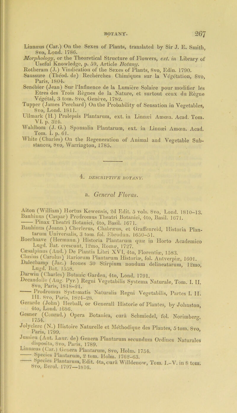 Liuuceus (Car.) On the Sexes of Plants, translated by Sir J. E. Smith, 8vo, Lond. 1786. Morphology, or the Theoretical Structure of Flowers, ext. in Library of Useful Knowledge, p. 59, Article Botany. Rotheram (J.) Vindication of the Sexes of Plants, 8vo, Edin. 1790. Saussure (Theod. de) Recherches Chimiques sur la Vegetation, 8vo, Paris, 1804. Senebier (Jean) Sur l’Influence de la Lumiere Solaire pour modifier les Etres des Trois Regnes de la Nature, et surtout ceux du Regne Vegetal, 3 tom. 8vo, Geneve, 1782. Tupper (James Perchard) On the Probability of Sensation in Vegetables, 8vo, Lond. 1811. Ullmark (H.) Prolepsis Plantarum, ext. in Linmei Amcen. Acad. Tom. VI. p. 324. Wahlbom (J. G.) Sponsalia Plantarum, ext. in Linmei Amoen. Acad. Tom. 1. p. 61. White (Charles) On the Regeneration of Animal and Vegetable Sub- stances, 8vo, Warrington, 1785. 4. DESCRIPTIVE BOTANY. a. General Floras. Aiton (William) Hortus Kewensis, 2d Edit. 5 vols. 8vo, Lond. 1810-13. Bauhinus (Caspar) Prodromus Theatri Botanici, 4to, Basil. 1671. Pinax Theatri Botanici, 4to, Basil. 1671. Bauhinus (Joann.) Cherlerns, Chabraeus, et Graffenreid, Historia Plan- tarum Universalis, 3 tom. fob Ebrodun. 1650-51. Boerhaave (Hermann.) Historia Plantarum quae in Horto Academico Lugd. Bat. crescunt, 12mo, Roma?, 1727. Csesalpinus (And.) De Plantis Libri XVI, 4to, Florentiae, 1583. Cl using (Carolus) Rariorum Plantarum Historic, fol. Antverpiae, 1601. Dalechamp (Jac.) leones 30 Stirpium nondum delineatarum, 12mo Lugd. But. 1558. Darwin (Charles) Botanic Garden, 4to, Lond. 1791. Decandolle (Aug. Pyr.) Regni Vegetabilis Systema Naturale, Tom. I. II. 8vo, Paris, 1818-21. ■ Prodromus Syst ;matis Naturalis Regni Vegetabilis, Partes I. II. III. 8vo, Paris, 1824-28. Gerarde (John) Herball, or Generali Historic of Plantes, by Johnston 4to, Lond. 1686. ’ Gesner (Conrad.) Opera Botanica, cura Schmiedel, fol. Norimbem- 1754. °' Jolyclerc (N.) Ilistoire Naturelle et Methodique des Plantes, 5 tom. 8vo Pans, 1799. ’ Jussieu (Ant. Laur. de) Genera Plantarum secundum Ordines Naturales disposita, 8vo, Paris, 1789. Linnaeus (Car.) Genera Plantarum, 8vo, Holm. 1754. Species Plantarum, 2 tom. Holm. 1762-63. Species Plantarum, Edit. 41a, cura Willdenow, Tom. I.-V. in 8 tom. 8vo, Berol. 1797—1810.