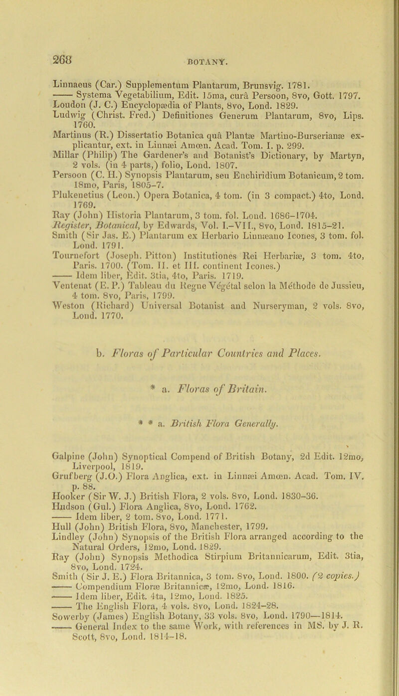 Linnaeus (Car.) Supplementum Plantarum, Brunsvig. 1781. Systema Vegetabilium, Edit. 15ma, cura Persoon, 8vo, Gott. 1797. Loudon (J. C.) Encyclopaedia of Plants, 8vo, Lond. 1829. Ludwig (Christ. Fred.) Definitiones Generum Plantarum, 8vo, Lips. 1760. Martinus (E.) Dissertatio Botanica qua Plantae Martino-Burserianae ex- plicantur, ext. in Linnaei Amcen. Acad. Tom. I. p. 299. Millar (Philip) The Gardener’s and Botanist’s Dictionary, by Martyn, 2 yoIs. (in 4 parts,) folio, Lond. 1807. Persoon (C. II.) Synopsis Plantarum, sen Enchiridium Botanicum, 2 tom. 18mo, Paris, 1805-7. Plukenetius (Leon.) Opera Botanica, 4 tom. (in 3 compact.) 4to, Lond. 1769. Bay (John) Ilistoria Plantarum, 3 tom. fol. Loud. 1686-1704. Register, Botanical, by Edwards, Vol. I.-VIL, 8vo, Lond. 1815-21. Smith (Sir Jas. E.) Plantarum ex Herbario Liumeauo leones, 3 tom. fol. Lond. 1791. Tournefort (Joseph. Pitton) Institutioncs Rci Herbaria!, 3 tom. 4to, Paris. 1700. (Tom. II. et III. continent leones.) Idem liber, Edit. 3tia, 4to, Paris. 1719. Ventenat (E. P.) Tableau du Regne Vegetal selon la Methode de Jussieu, 4 tom. 8vo, Paris, 1799. Weston (Richard) Universal Botanist and Nurseryman, 2 vols. 8vo, Loud. 1770. b. Floras of Particular Countries and Places. * a. Floras of Britain. * * a. British Flora Generally. Galpine (John) Synoptical Compend of British Botany, 2d Edit. 12mo, Liverpool, 1819. Grufberg (J.O.) Flora Anglica, ext. in Linnaei Amcen. Acad. Tom. IV, p. 88. Hooker (Sir W. J.) British Flora, 2 vols. 8vo, Lond. 1830-36. Hudson (Gul.) Flora Anglica, 8vo, Lond. 1762. Idem liber, 2 tom. 8vo, Lond. 1771. Hull (John) British Flora, 8vo, Manchester, 1799. Lindley (John) Synopsis of the British Flora arranged according to the Natural Orders, 12mo, Lond. 1829. Ray (John) Synopsis Methodica Stirpium Britannicarum, Edit. 3tia, 8vo, Lond. 1724. Smith (Sir J. E.) Flora Britannica, 3 tom. Svo, Lond. 1800. (2 copies.) Compendium Florae Britannica?, 12ino, Lond. 1816. Idem liber, Edit. 4ta, 12mo, Lond. 1825. The English Flora, 4 vols. 8vo, Lond. 1824-28. Sowerby (James) English Botany, 33 vols. Svo, Lond. 1790—1814. General Index to the same Work, with references in MS. by J. R. Scott. Svo. Lond. 1814-18.