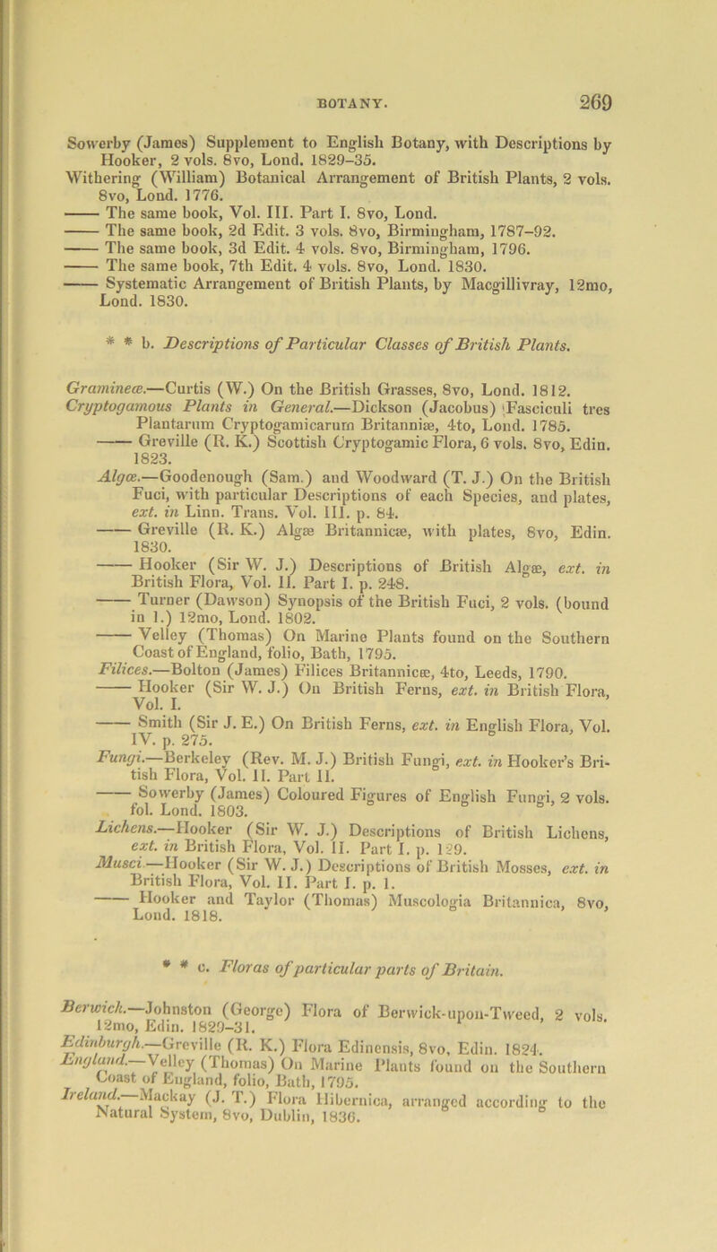 Sowerby (James) Supplement to English Botany, with Descriptions by Hooker, 2 vols. 8vo, Lond. 1829-35. Withering (William) Botanical Arrangement of British Plants, 2 vols. 8vo, Lond. 1776. The same book, Vol. III. Part I. 8vo, Lond. The same book, 2d Edit. 3 vols. 8vo, Birmingham, 1787-92. The same book, 3d Edit. 4 vols. 8vo, Birmingham, 1796. ■ The same book, 7th Edit. 4 vols. 8vo, Lond. 1830. Systematic Arrangement of British Plants, by Macgillivray, 12mo, Lond. 1830. * * b. Descriptions of Particular Classes of British Plants. Graminece.—Curtis (W.) On the British Grasses, 8vo, Lond. 1812. Cryptogamous Plants in General.—Dickson (Jacobus) 'Fasciculi tres Plantarum Cryptogamicarurn Britannise, 4to, Lond. 1785. Greville (R. K.) Scottish C’ryptogamic Flora, 6 vols. 8vo, Edin. 1823. Algce.—Goodenough (Sam.) and Woodward (T. J.) On the British Fuci, with particular Descriptions of each Species, and plates, ext. in Linn. Trans. Vol. III. p. 84. Greville (R. K.) Algae Britannic®, with plates, 8vo, Edin. 1830. Hooker (Sir W. J.) Descriptions of British Algae, ext. in British Flora, Vol. 11. Part I. p. 248. Turner (Dawson) Synopsis of the British Fuci, 2 vols. (bound in 1.) 12mo, Lond. 1802. Velley (Thomas) On Marine Plants found on the Southern Coast of England, folio, Bath, 1795. Filices.—Bolton (James) Filices Britannic®, 4to, Leeds, 1790. Hooker (Sir W. J.) On British Ferns, ext. in British Flora, Vol. I. Smith (Sir J. E.) On British Ferns, ext. in English Flora, Vol. IV. p. 275. Fungi.—Berkeley (Rev. M. J.) British Fungi, ext. in Hooker’s Bri- tish Flora, Vol. II. Part 11. Sowerby (James) Coloured Figures of English Fungi, 2 vols. fol. Lond. 1803. Lichens.—Hooker (Sir W. J.) Descriptions of British Lichens, ext. in British Flora, Vol. II. Part I. p. 129. Musci—Hooker (Sir W. J.) Descriptions of British Mosses, ext. in British Flora, Vol. II. Part I. p. 1. Hooker and Taylor (Thomas) Muscologia Britannica, 8vo, Lond. 1818. * # c. Floras of particular parts of Britain. Berwick. Johnston (George) Flora of Berwick-upon-Tweed, 2 vols 12mo, Edin. 1829-31. 1 Edinburgh. Greville (R. K.) Flora Edinensis, 8vo, Edin. 1824. England.—Velley (Thomas) On Marine Plants found on the Southern Coast of England, folio, Bath, 1795. Iieland.- Mackay (J. T.) Flora Hibernioa, arranged according to the Natural System, 8vo, Dublin, 1836.