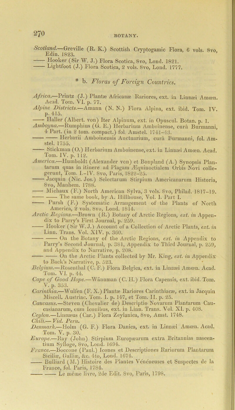 Scotland.—Greville (R. K.) Scottish Cryptogamic Flora, 6 vols. 8vo, Edin. 1823. Hooker (Sir W. J.) Flora Scotica, 8vo, Lond. 1821. Lightfoot (J.) Flora Scotica, 2 vols. 8vo, Load. 1777. * b. Floras of Foreign Countries. Africa. Prints? (J.) Plantse Africans® Rariores, ext. in Liunaei Amcen. Acad. Tom. VI. p. 77. Alpine Districts.—Amann (N. N.) Flora Alpina, ext. ibid. Tom. IV. p. 415. Haller (Albert, von) Iter Alpinism, ext. in Opuscul. Botan. p. 1. Ambojjnu.—Rumphius (G. E.) Herbarium Amboinense, cura Burmanni, 4 Part, (in 2 tom. compact.) fol. Amstel. 1741-43. Herbarii Amboineusis Auctuarium, cura Burmanni, fol. Am- stel. 1755. Stick man (O.) Herbarium Amboinense, ext. in Linnsei Amcen. Acad. Tom. IV. p. 112. America.—Humboldt (Alexander von) et Bonpland (A.) Synopsis Plan- tarum quas in itinere ad Plagam AEquinoctialem Orbis Novi colle- geruut, Tom. I.-IV. 8vo, Paris, 1822-25. Jacquin (Nic. Jos.) Selectarum Stirpium Americanarum Historia, 8vo, Mannera. 1788. Michaux (F.) North American Sylva, 3 vols. 8vo, Philad. 1817-19. The same book, by A. Ilillhouse, Vol. 1. Part I. Pursh (F.) Systematic Arrangement of the Plants of North America, 2 vols. 8vo, Lond. 1814. Arctic Regions.—Brown (11.) Botany of Arctic Regions, ext. in Appen- dix to Parry’s First Journal, p. 259. Hooker (Sir W. J.) Account of a Collection of Arctic Plants, ext. in Linn. Trans. Vol. XIV. p. 3(10. On the Botany of the Arctic Regions, ext. in Appendix to Parry’s Second Journal, p. 381, Appendix to Third Journal, p. 259, and Appendix to Narrative, p. 208. On the Arctic Plants collected by Mr. King, ext. in Appendix to Back’s Narrative, p. 523. ' Belgium.—Rosenthal (C. F.) Flora Belgica, ext. in Linnsei Amcen. Acad. Tom. VI. p. 44. Cape of Good Hope.—Wiiunman (C. II.) Flora Capensis, ext. ibid. Tom. V. p. 353. Carinthia.—Wulfen (F. X.) Plantae Rariores Carinthiacse, ext. in Jacquin Miscell. Austrian. Tom. I. p. 147, et Tom. II. p. 25. Caucasus.—Steven (Chevalier de) Descriptio Novarum Plantarum Cau- casianarum, cum Iconibus, ext. iu Linn. Trans. Vol. XI. p. 408. Ceylon.—Linnaeus (Car.) Flora Zeylanica, 8vo, Amst. 1748. Chili.— Vid. Peru. Denmark.—Holm (G. F.) Flora Danica, ext. in Linnsei Amcen. Acad. Tom. V. p. 30. Europe.—Ray (John) Stirpium Europaearum extra Britannias nascen- tium Sylloge, 8vo, Lond. 1094. France.—Boccone (Paul.) leones et Descriptiones Rariorum Plantarum Sicilian, Gallia.1, &c. 4to, Lond. 1074. Bulliard (M.) Histoire des Plantes Veneueuses et Suspectes de la France, fol. Paris, 1784. Le meme livre, 2de Edit. 8vo, Paris, 1798.