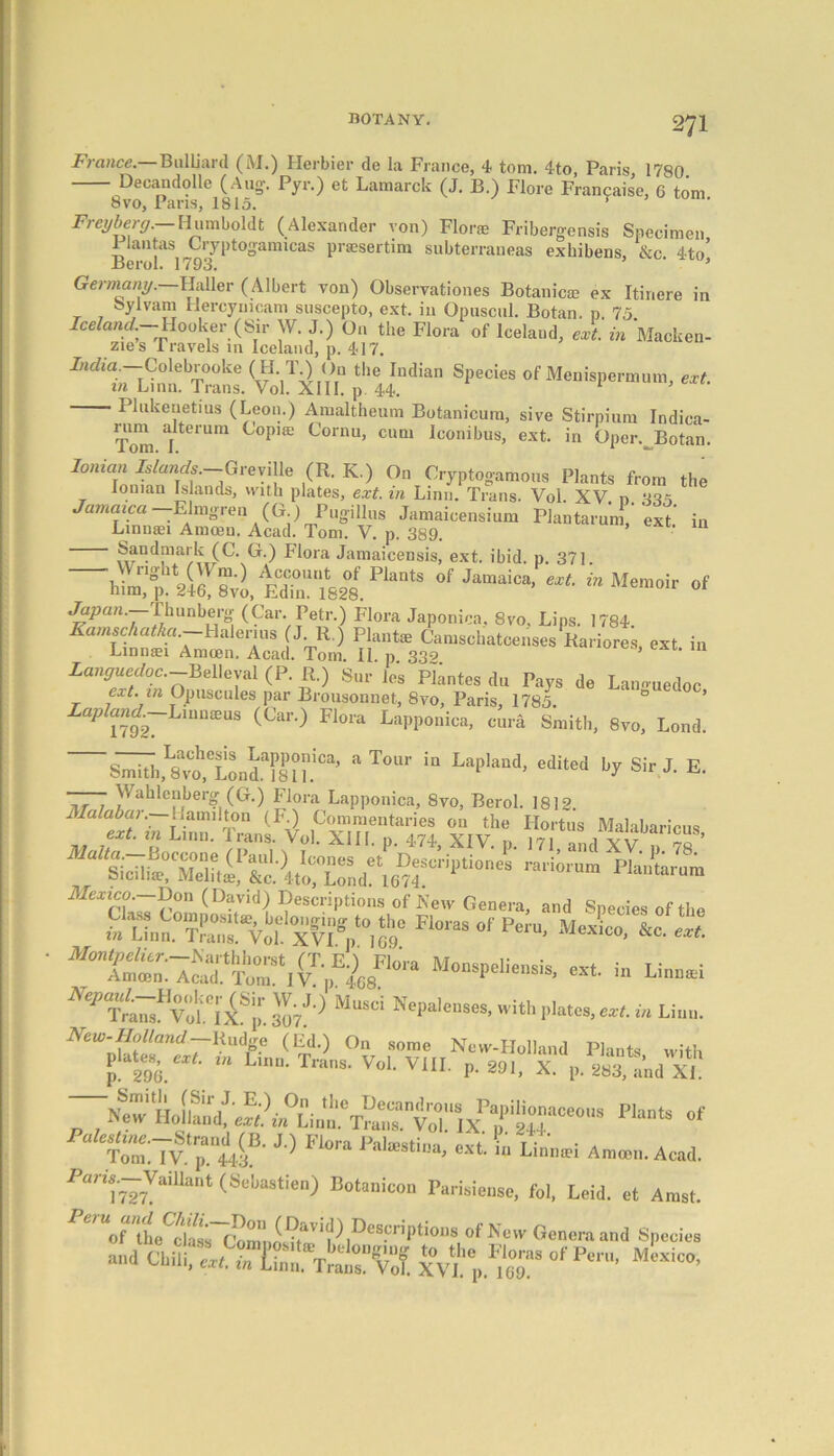 France. BulUard (M.) Herbier de la France, 4 tom. 4to, Paris, 1780. Decandolle (Aug-. Pyr.) et Lamarck (J. B.) Flore Francaise, 6 tom 8 vo, Pans, 1815. v Freyberg.—Humboldt (Alexander von) Flora Fribergensis Specimen 1 lantas Gryptogamicas prasertim subterraneas exhibens, &c 4to’ Berol. 1793. ’ Germany. Haller (Albert von) Observationes Botanicie ex Itiriere in Sylvam Hercyuicam suscepto, ext. in Opuscul. Botan. p. 75. Iceland.— Hooker (Sir W. J.) On the Flora of Iceland, ext. in Macken- zies Travels in Iceland, p. 417. 7/icAa —Colebrooke HI T.) On the Indian Species of Menispermum, ext. in Linn. Trans. Vol. XIII. p 44. Plukenetius (Leon.) Amaltheum Botanicura, sive Stirpium Indica- Tmn jteiUm ^°PI£e Cornu, Clla> Iconibus, ext. in Oper. Botan. Ionian Islands.—Greville (R. K.) On Cryptogamons Plants from the Ionian Islands, with plates, ext. in Linn. Trans. Vol. XV p 335 Jamaica —-Elmgren (G.) Pugillns Jamaicensium Plantarum, 'ext in Linmei Amoen. Acad. Tom. V. p. 389. Sandniark (C. G.) Flora Jamaicensis, ext. ibid. p. 371 ~~ ^Plan,s of JaMaic' “Me™»ir «f Japan.—Vhunberg (Car. Petr.) Flora Japonica, 8vo. Lips. 1784. Kamschatka.-Halerius J R.) Plante Camschatcenses Rariores, ext in Linmei Amcen. Acad. Tom. IP p 339 ’ exc- 111 ian^wer/oc.—Belleval (P. R.) Sur les PHntes du Pays de La.muedoc ext. in Opuscules par Bronsonnet, 8vo, Paris, 1785. ° ’ ap and.—Linaxas (Car.) Flora Lapponica, cura Smith, 8vo, Lond. ~S^h,L8voh,tLiaf8P?°i“’ * T°r in LaP'a“d’ •** Sir). E. —— Wahlenberg (G.) Flora Lapponica, 8vo, Berol. 1812 J “x',vh; S‘r„aMxtbari^’ Mexico. Don (David) Descriptions of Few Genera, and Species of the SKsvtfw ^ NeP'W ‘vSiSp. Zl1-) MUSCi Nel>“lcs«s. Elates,eat. in Liu,,. New-Holland Rudge (Ed.) On some New-Holland Plants with p! 296. *“ '• TranS- VoL V1IL P- 29l> X. p. 283, and XL «*«•» «f C:7v.‘p.if J'> P'°ra 1’al“sti“»> ««■ •“ l»'» A„„e„. Acad. Pan*727VaiUant (SeI,astien) Botanicon ParMensc, foi. Lcid. et Arast. Genera and Specie, of Eon,. Mexico,