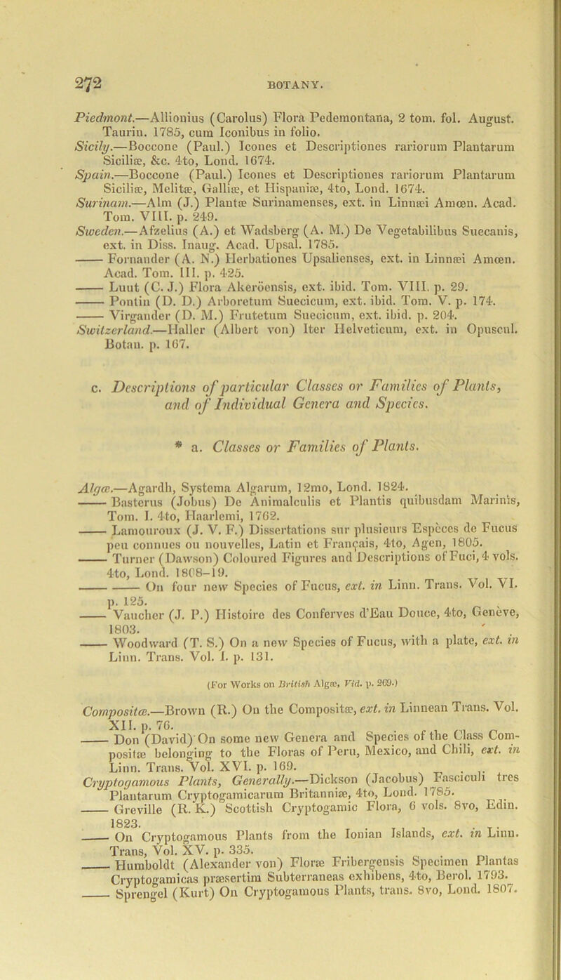 Piedmont.—Allionius (Carolus) Flora Pedemontana, 2 tom. fol. August. Taurin. 1785, cum Iconibus in folio. Sicily.—Boccone (Paul.) leones et Descriptiones rariorum Plantarum Sicilie, &c. 4to, Loml. 1674. Spain.—Boccone (Paul.) leones ct Descriptiones rariorum Plantarum Sicilia?, Melita?, Gallie, et Hispauie, 4to, Lond. 1674. Surinam.—Aim (J.) Plant® Surinamenses, ext. in Linmei Amcen. Acad. Tom. VIII. p. 249. Sweden.—Afzelius (A.) et Wadsberg (A. M.) De Vegetabilibus Suecanis, ext. in Diss. Inaug. Acad. Upsal. 1785. Fornandcr (A. N.) llerbationcs Upsalienses, ext. in Linnei Amcen. Acad. Tom. III. p. 425. Luut (C. J.) Flora Akeroensis, ext. ibid. Tom. VIII. p. 29. Pontin (D. D.) Arboretum Suecicum, ext. ibid. Tom. V. p. 174. Virgander (D. M.) Frutetum Suecicum, ext. ibid. p. 204. Switzerland.—Haller (Albert von) Iter Helveticum, ext. in Opuscul. Botan. p. 167. c. Descriptions of particular Classes or Families of Plants, and of Individual Genera and Species. * a. Classes or Families of Plants. Algce.—Agardh, Systoma Algarum, 12mo, Lond. 1824. Basterus (Jobus) De Animalculis et Plantis quibusdam Marinis, Tom. I. 4to, Ilaarlemi, 1762. Lamouroux (J. V. F.) Dissertations sur plusieurs Espcccs do Fucus pen connues on nouvelles, Latin ct Framj'ais, 4to, Agen, 1805. Turner (Dawson) Coloured Figures and Descriptions ot Fuci,4 vols. 4to, Lond. 1808-19. On four new Species of Fucus, ext. in Linn. Trans. Vol. VI. p. 125. v Vaucher (J. I’.) Ilistoire des Confcrves d’Eau Douce, 4to, Geneve, 1803. . ' Woodward (T. S.) On a new Species of Fucus, with a plate, ext. in Linn. Trans. Vol. 1. p. 131. (For Works on British Algae, Vid. p. 2G9.) Composite.—Brown (R.) On the Composite, ext. in Linnean Trans. Vol. Don^(David) On some new Genera and Species of the Class Com- posite belonging' to the Floras of Peru, Mexico, and Chili, ext. in Linn. Trans. Vol. XVI. p. 169. ... Cryptogamous Plants, Generally.—Dickson (Jacobus) Fasciculi ties Plantarum Cryptogamicarum Britannie, 4to, Lond. 1785. Greville (R.’K.) Scottish Cryptogamic Flora, 6 vols. Svo, Ediu. 1823. On Cryptogamous Plants from the Ionian Islands, ext. in Linn. Trans, Vol. XV. p. 335. . o . Humboldt (Alexander von) Flore Fribergensis Specimen Plantas CryptOgamicas presertira Subterraneas exhibens, 4to, Berol. 1793.^ Sprengel (Kurt) O11 Cryptogamous Plants, trails. Svo, Lond. 1807.