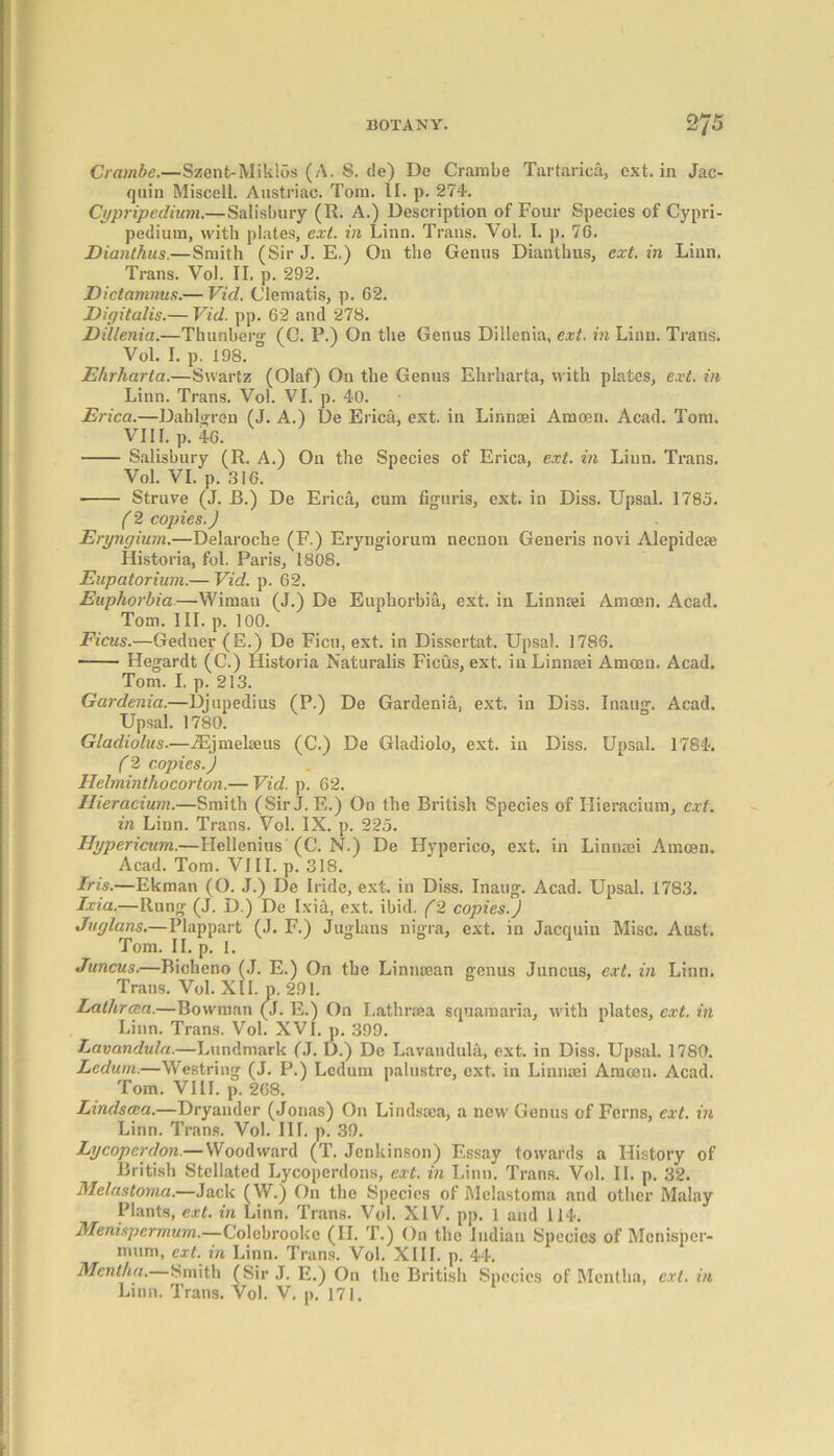 Crambe.—Szent-Miklos (A. 8. de) Do Crambe Tartarica, ext. in Jac- quin Miscell. Anstriac. Tom. II. p. 274. Cypripedium.—Salisbury (R. A.) Description of Four Species of Cypri- pedium, with plates, ext. in Linn. Trans. Yol. I. p. 76. Dianthus.—Smith (Sir J. E.) On the Genus Dianthus, ext. in Linn. Trans. Yol. II. p. 292. Dictamnus.— Vid. Clematis, p. 62. Digitalis.— Vid. pp. 62 and 278. Dillenia.—Thunberg (G. P.) On the Genus Dillenia, ext. in Linn. Trans. Vol. I. p. 198. Ehrharta.—Swartz (Olaf) On the Genus Ehrharta, with plates, ext. in Linn. Trans. Vol. VI. p. 40. Erica.—Dablgrcn (J. A.) De Erica, ext. in Linnsei Amoen. Acad. Tom. VII I. p. 46. Salisbury (R. A.) On the Species of Erica, ext. in Liun. Trans. Vol. VI. p. 316. Struve (J. B.) De Erica, cum figuris, ext. in Diss. Upsal. 1785. (2 copies.) Eryngium.—Delaroche (F.) Eryngiorum necnon Generis novi Alepideee Historia, fol. Paris, 1808. Eupatorium.— Vid. p. 62. Euphorbia.—Wimati (J.) De Euphorbia, ext. in Linnrei Amoen. Acad. Tom. III. p. 100. Ficus.—Gedner (E.) De Ficu, ext. in Dissertat. Upsal. 1786. Hegardt (C.) Historia Naturalis Ficus, ext. in Linnsei Amoen. Acad. Tom. I. p. 213. Gardenia.—Djupedius (P.) De Gardenia, ext. in Diss. Inaug. Acad. Upsal. 1780. Gladiolus.—iEjmelseus (C.) De Gladiolo, ext. in Diss. Upsal. 1784. f 2 copies.) Helminthocorton.— Vid. p. 62. Ilieracium.—Smith (SirJ. E.) On the British Species of Ilieracium, ext. in Linn. Trans. Vol. IX. p. 225. Hypericum.—Hellenius (C. N.) De Hyperico, ext. in Linnaei Amoen. Acad. Tom. VIII. p. 318. Iris.—Ekman (O. J.) De Iride, ext. in Diss. Inaug. Acad. Upsal. 1783. Ixia.—Rung (J. D.) De Ixia, ext. ibid. (2 copies.) Juglans.— Plappart (J. F.) Juglaus nigra, ext. in Jacquin Misc. Aust. Tom. II. p. 1. Juncus.—Bicheno (J. E.) On the Linmean genus Juncus, ext. in Linn. Trans. Vol. XII. p. 291. Lathrata.—Bowman (J. E.) On Lath roe a squamaria, with plates, ext. in Linn. Trans. Vol. XVI. p. 399. Lavandula.—Landmark (J. D.) De Lavandula, ext. in Diss. Upsal. 1780. Ledum.—Westring (J. P.) Ledum palustre, ext. in Linnaei Amoen. Acad. Tom. VIII. p. 268. Lindscea.—Dryander (Jonas) On Lindsoca, a new Genus of Ferns, ext. in Linn. Trans. Vol. III. p. .39. Ly coper don.— Wood ward (T. Jcnkinson) Essay towards a History of British Stellated Lycoperdons, ext. in Linn. Trans. Vol. II. p. 32. Melastoma.—Jack (W.) On the Species of Mclastoma and other Malay Plants, ext. in Linn. Trans. Vol. XIV. pp. 1 and 114. Menispermum.—G'olebrooke (II. T.) On the Indian Species of Monisper- mum, ext. in Linn. Trans. Vol. XIII. p. 44. Mentha.—Smith (Sir J. E.) On the British Species of Mentha, ext. in Linn. Trans. Vol. V. p. 171.