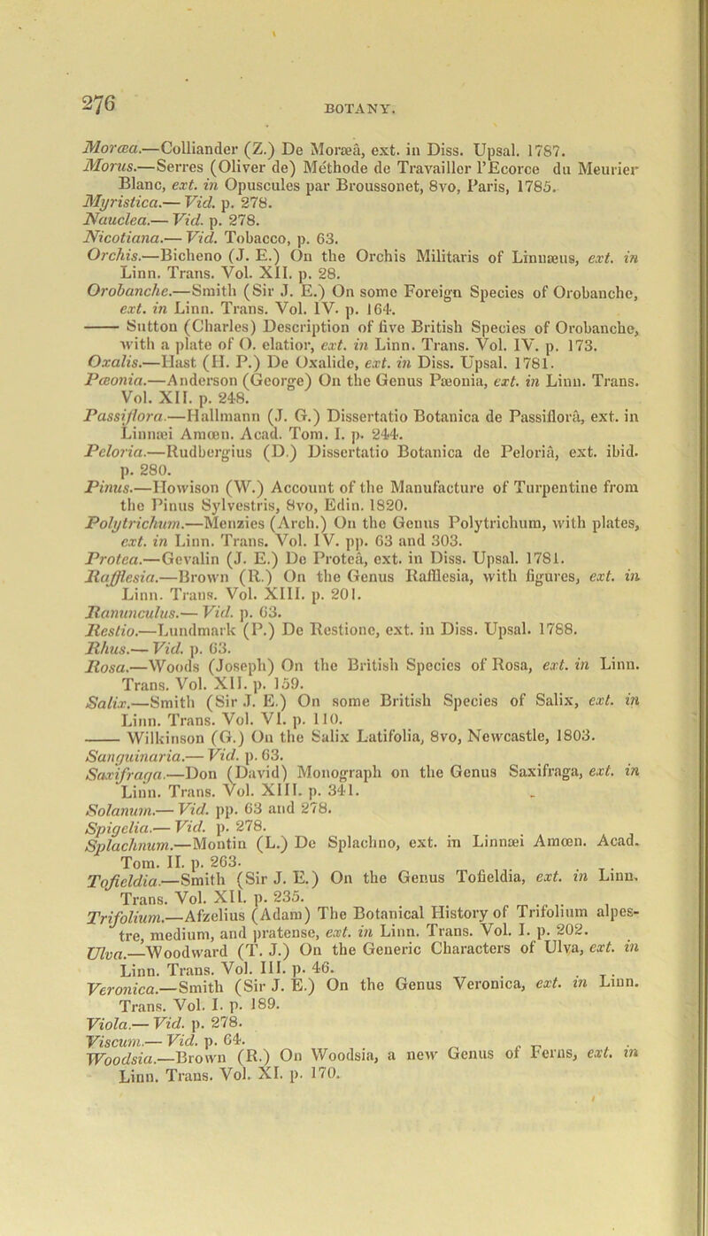 MorcBa.—Colliander (Z.) De Moraea, ext. in Diss. Upsal. 1787. Morus.—Serres (Oliver de) Methode de Travaillor l’Ecorce du Meurier Blanc, ext. in Opuscules par Broussonet, 8vo, Paris, 1785. Myristica.— Vid. p. 278. Nauclea.— Vid. p. 278. Nicotiana.-— Vid. Tobacco, p. 63. Orchis.—Biclieno (J. E.) On tlie Orchis Militaris of Linnaeus, ext. in Linn. Trans. Vol. XII. p. 28. Orobanche.—Smith (Sir J. E.) On some Foreign Species of Orobanche, ext. in Linn. Trans. Vol. IV- p. 164. Sutton (Charles) Description of five British Species of Orobanche, with a plate of O. elatior, ext. in Linn. Trans. Vol. IV. p. 173. Oxalis.—Hast (H. P.) De Oxalide, ext. in Diss. Upsal. 1781. Pceonia.—Anderson (George) On the Genus Paeonia, ext. in Linn. Trans. Vol. XII. p. 248. Passi/lora.—Ilallmann (J. G.) Dissertatio Botanica de Passiflora, ext. in Linniei Amoen. Acad. Tom. I. p. 244. Peloria.—Itudbergius (D.) Dissertatio Botanica de Peloria, ext. ibid. p. 280. Pinus.—Howison (W.) Account of the Manufacture of Turpentine from the Pinus Sylvestris, 8vo, Edin. 1S20. Polytrichum.—Menzies (Arch.) On the Genus Polytrichum, with plates, ext. in Linn. Trans. Vol. IV. pp. 63 and 303. Protect.—Gevalin (J. E.) Do Protea, ext. in Diss. Upsal. 1781. Rafflesia.—Brown (R.) On the Genus Rafflesia, with figures, ext. in Linn. Trans. Vol. XIII. p. 201. Ranunculus.— Vid. p. 63. Rcstio.—Lundmark (P.) De Restionc, ext. in Diss. Upsal. 1788. Rhus.— Vid. ]). 63. Rosa.—Woods (Joseph) On the British Species of Rosa, ext. in Linn. Trans. Vol. XII. p. 159. Salix.—Smith (Sir J. E.) On some British Species of Salix, ext. in Linn. Trans. Vol. VI. p. 110. Wilkinson (G.) On the Salix Latifolia, 8vo, Newcastle, 1803. Sanyuinaria.— Vid. p. 63. Saxifraya.—Don (David) Monograph on the Genus Saxifraga, ext. in Linn. Trans. Vol. XIII. p. 341. Solctnum.— Vid. pp. 63 and 278. Spigelia.— Vid. p. 278. Splachnum.—Montin (L.) De Splachno, ext. in Linnaei Amoen. Acad. Tom. II. p. 263. . Toficldia.—Smith (Sir J. E.) On the Genus Tofieldia, ext. in Linn. Trans. Vol. XII. p. 235. Trifolium.—Afzelius (Adam) The Botanical History of Trifolium alpes- tre, medium, and pratense, ext. in Linn. Trans. Vol. I. p. 202. Ulva.—Woodward (T. J.) On the Generic Characters of Ulva, ext. in Linn. Trans. Vol. III. p. 46. . Veronica.—Smith (Sir J. E.) On the Genus Veronica, ext. in Linn. Trans. Vol. I. p. 189. Viola.— Vid. p. 278. Viscum.— Vid. p. 64. Woodsia. Brown (R.) On Woodsia, a new Genus of Ferns, ext. in