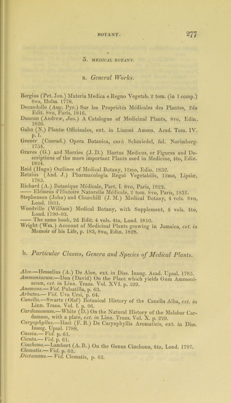 5. MEDICAL BOTANY. a. General Works. Bergius (Pet. Jon.) Materia Medica e Regno Yegetab. 2 tom. (in 1 comp.) 8vo, Holm. 1778. Decandolle (Aug. Pyr.) Sur les Proprietes Medicales des Plantes, 2de Edit. 8vo, Paris, 1816. Duncan (Andrew, Jun.) A Catalogue of Medicinal Plants, 8vo, Edin. 1826. Gabn (N.) Plantae Officinales, ext. in Linnaei Amoen. Acad. Tom. IV. p. 1. Gesner (Conrad.) Opera Botanica, cura Schmiedel, fol. Norimberg. 1754. Graves (G.) and Monies (J. D.) Hortus Medicus, or Figures and De- scriptions of the more important Plants used in Medicine, 4to, Edin. 1834. Reid (Hugo) Outlines of Medical Botany, 12mo, Edin. 1832. Retzius (And. J.) Pharmacologia Regni Yegetabilis, 12mo, Lipsise, Richard (A.) Botanique Medicale, Part. I. Svo, Paris, 1823. Elemens d’Histoire Naturelle Me'dicale, 2 tom. 8vo, Paris, 1831. Stephenson (Johu) and Churchill (J. M,) Medical Botany, 4 vols. Svo, Lond. 1831. 3 Woodville (William) Medical Botany, with Supplement, 4 vols. 4to, Lond. 1790-93. The same book, 2d Edit. 4 vols. 4to, Lond. 1810. Wright (Wm.) Account of Medicinal Plants growing in Jamaica, ext. in Memoir of his Life, p. 183, Svo, Edin. 1828. b. Particular Classes, Genera and Species of Medical Plants. Aloe. Hesselius (A.) De Aloe, ext. in Diss. Inaug. Acad. Upsal. 1785. Ammoniacum. Don (David) On the Plant which yields Gum Ammoni- acum, ext- in Linn. Trans. Vol. XVI. p. 599. Anemone.— Viet. Pulsatilla, p. 63. Arbutus.— Vid. Uva Ursi, p. 64. Canella.—Swartz (Olaf) Botanical History of the Canella Alba, ext. in Linn. Trans. Vol. I. p. 96. Cardamomum.—White (D.)On the Natural History of the Malabar Car- damom, with a plate, ext. in Linn. Trans. Vol. X. p. 229. Caryophyllus.—Hast (F. R.) De Caryopbyllis Aromaticis, ext. in Diss. Inaug. Upsal. 1788. Cassia.— Vid. p. 61. Cicuta.— Vid. p. 61. Cinchona. Lambert (A.B.) On the Genus Cinchona, 4to, Lond. 1797. Clematis.— Vid. p. 62. Dictamnus.— Vid. Clematis, p. 62.