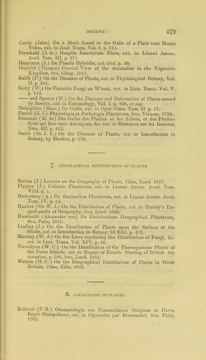 Curtis (John) On a Moth found in the Galls of a Plant near Monte Video, ext. in Zool. Trans. Vol. I. p. 311. Forsskahl (J. G.) Hospita insectoruni Flora, ext. in Linnrei Amoeu. Acad. Tom. III. p. 271. Haartman (J.) De Plantis Hybridis, ext. ibid. p. 28. Hopkirk (Thomas) General View of the Anomalies in the Vegetable Kingdom, 8vo, Glasg. 1817. Keith (P.) On the Diseases of Plants, ext. in Physiological Botany, Vol. II. p. 484. Kirby (W.) On Parasitic Fungi on Wheat, ext. in Linn. Trans. Vol. V. p. 112. and Spence (W.) On the Diseases and Deformities of Plants caused by Insects, ext. in Entomology, Vol, I. p. 168, et seq. Malpighius (Marc.) De Gallis, ext. in Oper. Omn. Tom. II. p. 17. Plenck (J. J.) Physiologia et Pathologia Plantarum, 8vo, Viennse, 1794. Reaumur (M. de) Des Galles des Plantes et des Arbres, et des Produc- tions qui leur sont Analogues, &c. ext. in Memoires sur les Insectes, Tom. III. p. 413. Smith (SirJ. E.) On the Diseases of Plants, ext. in Introduction to Botany, by Hooker, p. 170. 7- GEOGRAPHICAL DISTRIBUTION OF PLANTS. Barton (J.) Lecture on the Geography of Plants, 12mo, Lond. 1827. Flygare (J.) Colonise Plantarum, ext. in Liunaei Amcen. Acad. Tom. VIII. p. 1. Hedenberg (A.) De Stationibus Plantarum, ext. in Linnaei Amcen. Acad. Tom. IV. p. G4. Hooker (Sir W. J.) On the Distribution of Plants, ext. in Murray’s En- cyclopaedia of Geography, 8vo, Lond. 1834. Humboldt (Alexander von) De Distributione Geographica Plantarum, 8vo, Paris, 1817. Lindley (J.) On the Distribution of Plants upon the Surface of the Globe, ext. in Introduction to Botany, 2d Edit. p. 473. Maclcay (W. J.) On the Laws regulating the Distribution of Fungi, &c. ext. in Linn. Trans. Vol. XIV. p. 46. Trevellyan (W. C.) On the Distribution of the Phsenogamous Plants of the Faroe Islands, ext. in Report of Fourth Meeting of British As- sociation, p. 598, 8vo, Lond. 1835. Watson (II. C.) On the Geographical Distribution of Plants in Great Britain, 12mo, Edin. 1832. 8. CATALOGUES OF PLANTS. Bcllcval (P. R.) Onomatologia ltcgio Monspeliensi, ext. in 1785. sen Nomenclatura Stirpium in Ilorto Opuscules par Broussonet, 8vo, Paris,
