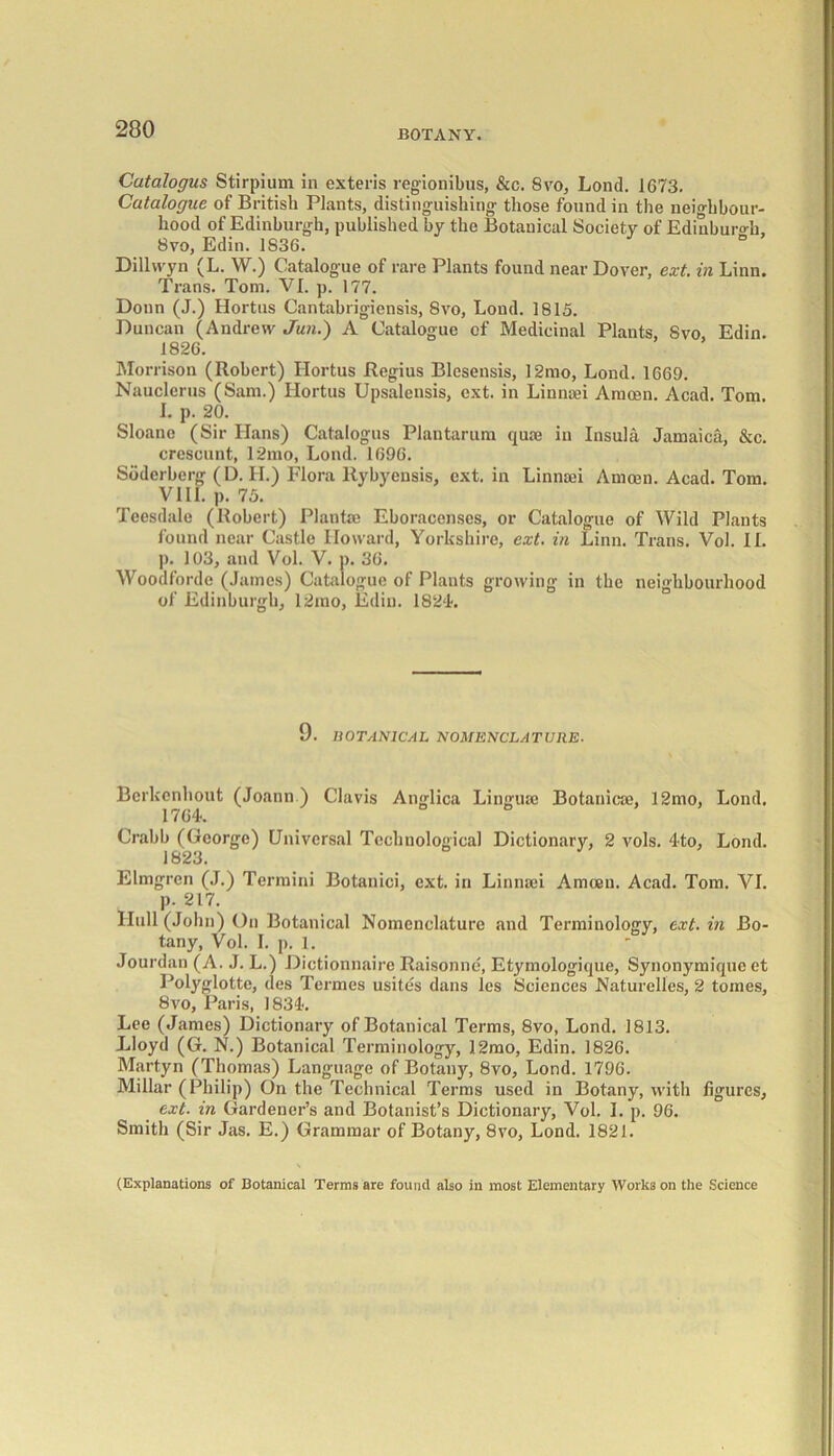 Catalogus Stirpium in exteris regionibus, &c. 8vo, Lond. 1673. Catalogue of British Plants, distinguishing those found in the neighbour- hood of Edinburgh, published by the Botanical Society of Edinburgh, 8vo, Edin. 1836. ° Dillwyn (L. W.) Catalogue of rare Plants found near Dover, ext. in Linn. Trans. Tom. VI. p. 177. Donn (J.) Hortus Cantabrigiensis, 8vo, Lond. 1815. Duncan (Andrew Jun.) A Catalogue of Medicinal Plants, 8vo, Edin. 1826. Morrison (Robert) Hortus Regius Blesensis, 12mo, Lond. 1669. Nauclerus (Sam.) Hortus Upsalensis, ext. in Linnaei Amcen. Acad. Tom. I. p. 20. Sloano (Sir Hans) Catalogus Plantarum qua? in Insula Jamaica, &c. crescunt, 12mo, Lond. 1696. Soderberg (D. II.) Flora llybyensis, ext. in Linnaei Amcen. Acad. Tom. VIII. p. 75. Teesdale (Robert) Plante Eboracenscs, or Catalogue of Wild Plants found near Castle Howard, Yorkshire, ext. in Linn. Trans. Vol. II. ]). 103, and Vol. V. p. 36. Woodforde (James) Catalogue of Plants growing in the neighbourhood of Edinburgh, 12mo, Edin. 1824. 9. UOTAN1CAL NOMENCLATURE. Bcrkenhout (Joann) Clavis Anglica Linguae Botanicae, 12mo, Lond. 1764. Crabb (George) Universal Technological Dictionary, 2 vols. 4to, Lond. 132«3* Elmgren (J.) Termini Botanici, ext. in Linnaei Amcen. Acad. Tom. VI. p. 217. Hull (John) On Botanical Nomenclature and Terminology, ext. in Bo- tany, Vol. I. p. 1. Jourdan (A. J. L.) Dictionnaire Raisonne, Etymologique, Synonymique et Holyglotte, ties Termes usites dans les Sciences Naturelles, 2 tomes, 8vo, Paris, 1834. Lee (James) Dictionary of Botanical Terms, 8vo, Lond. 1813. Lloyd (G. N.) Botanical Terminology, J.2mo, Edin. 1826. Martyn (Thomas) Language of Botany, 8vo, Lond. 1796. Millar (Philip) On the Technical Terms used in Botany, with figures, ext. in Gardener’s and Botanist’s Dictionary, Vol. I. p. 96. Smith (Sir Jas. E.) Grammar of Botany, 8vo, Lond. 1821. (Explanations of Botanical Terms are found also in most Elementary Works on the Science