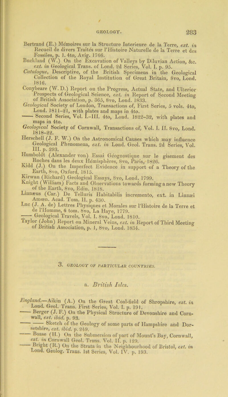 Bertrand (E.) Memoires sur la Structure Iuterieure de la Terre, ext. in Recueil de divers Traites sur l’Histoire Naturelle de la Terre et des Fossiles, p. 1.4to, Avig. 17G6. Buck land (\V.) On the Excavation of Valleys by Diluvian Action, &c. ext. in Geological Trans, of Lond. 2d Series, Vol. I. p. 95. Catalogue, Descriptive, of the British Specimens in the Geological Collection of the Royal Institution of Great Britain, 8vo, Lond. 1816. Conybeare (W. D.) Report on the Progress, Actual State, and Ulterior Prospects of Geological Science, ext. in Report of Second Meeting of British Association, p. 365, 8vo, Lond. 1833. Geological Society of London, Transactions of, First Series, 5 vols. 4to, Lond. 1811-21, with plates and maps in 4to. Second Series, Vol. I.-IIL 4to, Loud. 1822-32, with plates and maps in 4to. Geological Society of Cornwall, Transactions of, Vol. I. II. 8vo, Lond. 1818-22. Llerschell (J. F. W.) On the Astronomical Causes which may influence Geological Phenomena, ext. in Lond. Geol. Trans. 2d Series, Vol. III. p. 293. Humboldt (Alexander von) Essai Ge'ognostique sur le gisement des Roches dans les deux Hemispheres, 8vo, Paris, 1826. Kidd (J.) On the Imperfect Evidence in support of a Theory of the Earth, 8vo, Oxford, 1815. Kirwan (Richard) Geological Essays, Svo, Lond. 1799. Knight (William) Facts and Observations towards forminganew Theory of the Earth, 8vo, Edin. 1818. Linnaeus (Car.) De Telluris Habitabilis increpiento, ext. in Linnaei Amoen. Acad. Tom. II. p. 430. Luc (J. A. de) Lettres Physiques et Morales sur l’Histoire de la Terre et de l’Homme, 6 tom. Svo, La Haye, 1779. Geological Travels, Vol. I. 8vo, Lond. 1810. Taylor (John) Report on Mineral Veins, ext. in Report of Third Meeting of British Association, p. 1, 8vo, Lond. 1834. 3. GEOLOGY OF PARTICULAR COUNTRIES. a. British Isles. England. Aikin (A.) On the Great Coal-field of Shropshire, ext. in Lond. Geol. Trans. First Series, Vol. I. p. 191. —— Berger (J. F.) On the Physical Structure of Devonshire and Corn- wall, ext. ibid. p. 93. Sketch of the Geology of some parts of Hampshire and Dor- setshire, ext. ibid. p. 249. Boase (II.) On the Submersion of part of Mount’s Bay, Cornwall, ext. in Cornwall Geol. Trans. Vol. II. p. 129. Blight (It.) On the Strata in the Neighbourhood of Bristol, ext. in Lond. Geolog. Trans. 1st Scries, Vol. IV. p. 193.