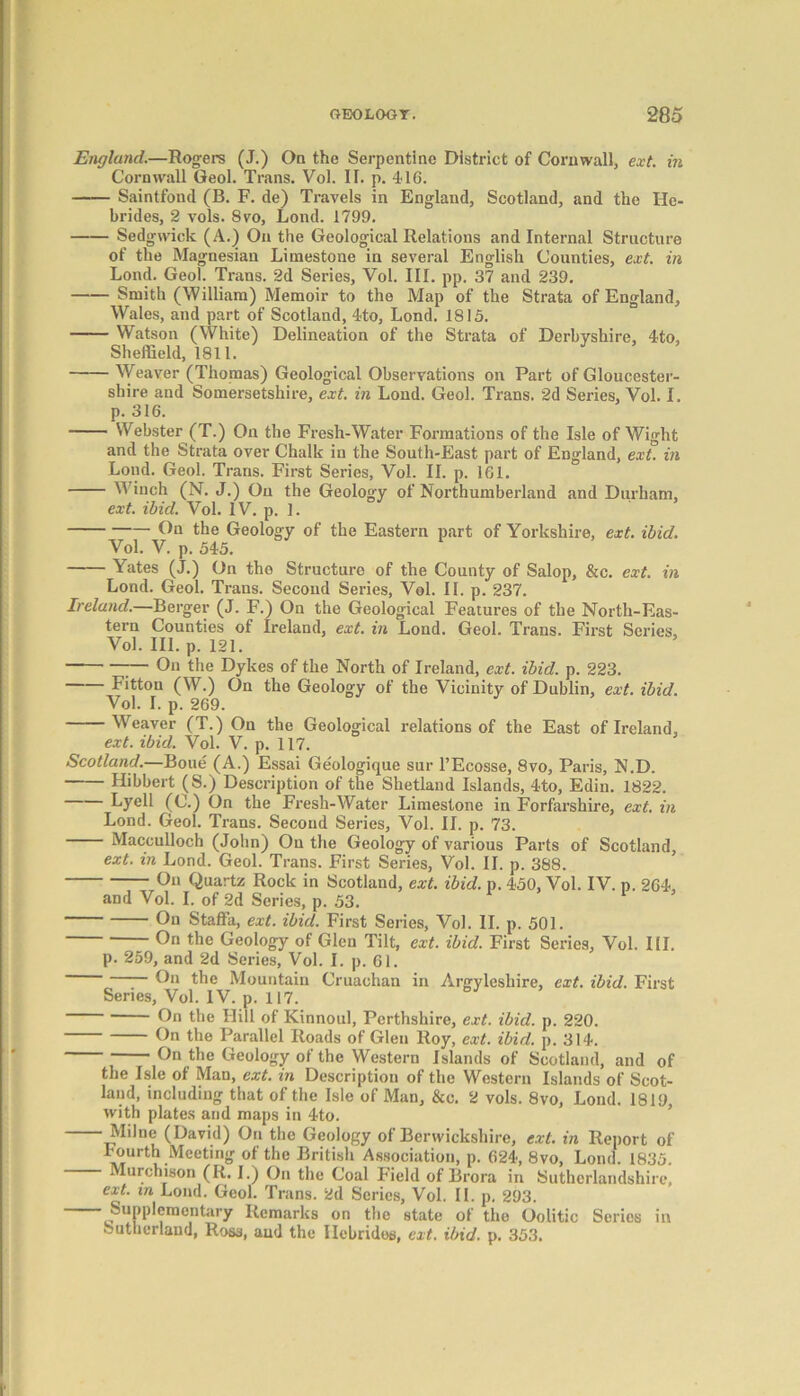 England.—Rogers (J.) On the Serpentine District of Cornwall, ext. in Cornwall Geol. Trans. Vol. IF. p. 416. Saintfond (B. F. de) Travels in England, Scotland, and the He- brides, 2 vols. 8vo, Lond. 1799. Sedgwick (A.) On the Geological Relations and Internal Structure of the Magnesian Limestone in several English Counties, ext. in Lond. Geol. Trans. 2d Series, Vol. III. pp. 37 and 239. Smith (William) Memoir to the Map of the Strata of England, Wales, and part of Scotland, 4to, Lond. 1815. Watson (White) Delineation of the Strata of Derbyshire, 4to, Sheffield, 1811. Weaver (Thomas) Geological Observations on Part of Gloucester- shire and Somersetshire, ext. in Lond. Geol. Trans. 2d Series, Vol. I. p. 316. Webster (T.) On the Fresh-Water Formations of the Isle of Wight and the Strata over Chalk in the South-East part of England, ext in Lond. Geol. Trans. First Series, Vol. II. p. 161. Winch (N. J.) Ou the Geology of Northumberland and Durham, ext. ibid. Vol. IV. p. 1. Cn the Geology of the Eastern part of Yorkshire, ext. ibid. Vol. V. p. 545. Yates (J.) On the Structure of the County of Salop, &c. ext. in Lond. Geol. Trans. Second Series, Vol. II. p. 237. Ireland.—Berger (J. F.) On the Geological Features of the North-Eas- tern Counties of Ireland, ext. in Lond. Geol. Trans. First Series, Vol. III. p. 121. :— Oil the Dykes of the North of Ireland, ext. ibid. p. 223. Fittou (W.) On the Geology of the Vicinity of Dublin, ext. ibid. Vol. I. p. 269. Weaver (T.) On the Geological relations of the East of Ireland, ext. ibid. Vol. V. p. 117. Scotland.—Boue (A.) Essai Ge'ologique sur l’Ecosse, 8vo, Paris, N.D. Hibbert (S.) Description of the Shetland Islands, 4to, Edin. 1822. Lyell (C.) On the Fresh-Water Limestone in Forfarshire, ext. in Lond. Geol. Trans. Second Series, Vol. II. p. 73. Macculloch (John) On the Geology of various Parts of Scotland, ext. in Lond. Geol. Trans. First Series, Vol. II. p. 388. On Quartz Rock in Scotland, ext. ibid. p. 450, Vol. IV. p. 264, and Vol. I. of 2d Series, p. 53. On Staffii, ext. ibid. First Series, Vol. II. p. 501. On the Geology of Glen Tilt, ext. ibid. First Series, Vol. III. p. 259, and 2d Series, Vol. I. p. 61. On the Mountain Cruaohan in Argylesliire, ext. ibid. First Series, Vol. IV. p. 117. On the Hill of Kinnoul, Perthshire, ext. ibid. p. 220. On the Parallel Roads of Glen Roy, ext. ibid. p. 314. On the Geology of the Western Islands of Scotland, and of the Isle of Man, ext. in Description of the Western Islands of Scot- land, including that of the Isle of Man, &o. 2 vols. 8vo, Lond. 1819, with plates and maps in 4to. Milne (David) On the Geology of Berwickshire, ext. in Report of Fourth Meeting of the British Association, p. 624, 8vo, Lond. 1835. Murchison (R. I.) On the Coal Field of Brora in Suthcrlandshire, ext. in Lond. Geol. Trans. 2d Series, Vol. II. p. 293. Supplementary Remarks on the state of the Oolitic Series in Sutherland, Ross, and the Hebrides, ext. ibid. p. 353.