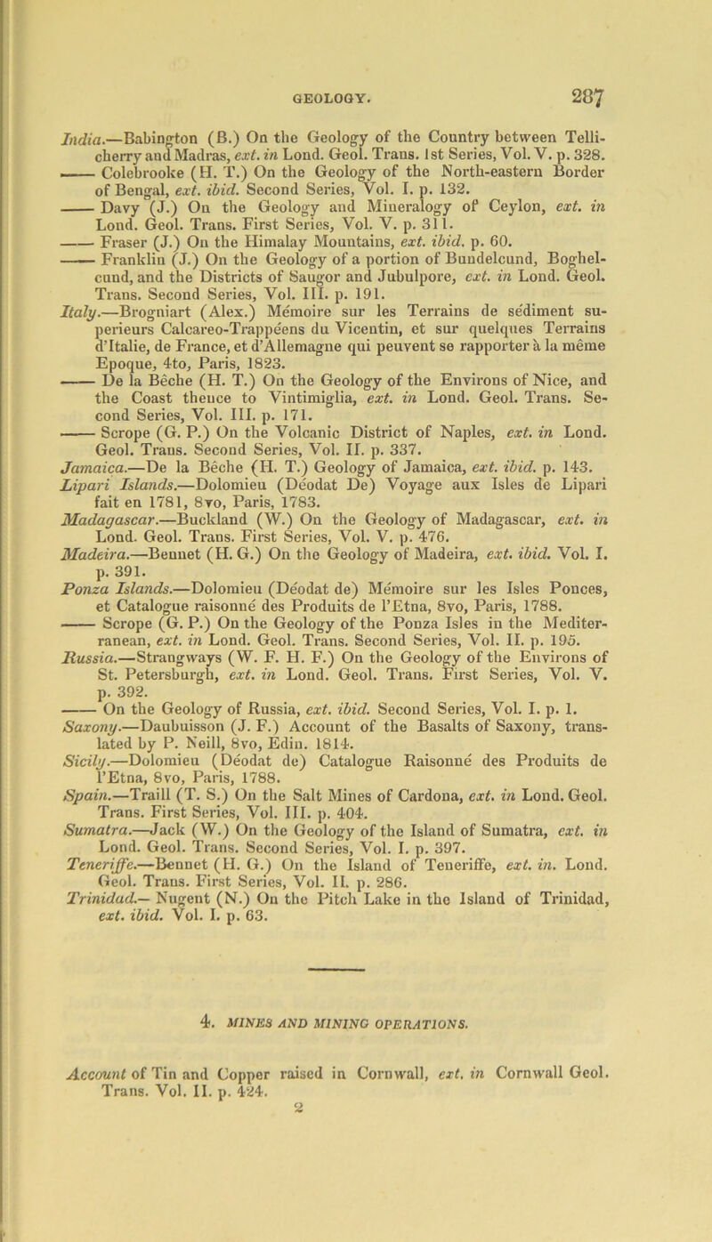 India.—Babington (B.) On the Geology of the Country between Telli- cherry and Madras, ext. in Lond. Geol. Trans. 1 st Series, Vol. V. p. 328. Colebrooke (H. T.) On the Geology of the North-eastern Border of Bengal, ext. ibid. Second Series, Vol. I. p. 132. Davy (J.) On the Geology and Mineralogy of Ceylon, ext. in Lond. Geol. Trans. First Series, Vol. V. p. 311. Fraser (J.) On the Himalay Mountains, ext. ibid. p. 60. Franklin (J.) On the Geology of a portion of Bundelcund, Boghel- cund, and the Districts of Saugor and Jubulpore, ext. in Lond. Geol. Trans. Second Series, Vol. III. p. 191. Italy.—Brogniart (Alex.) Memoire sur les Terrains de se'diment su- perieurs Calcareo-Trappeens du Vicentin, et sur quelques Terrains dTtalie, de France, et d’Allemagne qui peuvent se rapporter a la meme Epoque, 4to, Paris, 1823. De la Beche (H. T.) On the Geology of the Environs of Nice, and the Coast thence to Vintimiglia, ext. in Lond. Geol. Trans. Se- cond Series, Vol. III. p. 171. ■ Scrope (G. P.) On the Volcanic District of Naples, ext. in Lond. Geol. Trans. Second Series, Vol. II. p. 337. Jamaica.—De la Beche (H. T.) Geology of Jamaica, ext. ibid. p. 143. Lipari Islands.—Dolomieu (Deodat De) Voyage aux Isles de Lipari fait en 1781, 8vo, Paris, 1783. Madagascar.—Buckland (W.) On the Geology of Madagascar, ext. in Lond. Geol. Trans. First Series, Vol. V. p. 476. Madeira.—Bennet (H. G.) On the Geology of Madeira, ext. ibid. Vol. I. p. 391. Ponza Islands.—Dolomieu (Deodat de) Memoire sur les Isles Ponces, et Catalogue raisonne des Produits de l’Etna, 8vo, Paris, 1788. Scrope (G. P.) On the Geology of the Ponza Isles in the Mediter- ranean, ext. in Lond. Geol. Trans. Second Series, Vol. II. p. 195. Russia.—Strangways (W. F. H. F.) On the Geology of the Environs of St. Petersburgh, ext. in Lond. Geol. Trans. First Series, Vol. V. p. 392. On the Geology of Russia, ext. ibid. Second Series, Vol. I. p. 1. Saxony.—Daubuisson (J. F.) Account of the Basalts of Saxony, trans- lated by P. Neill, 8vo, Edin. 1814. Sicily.—Dolomieu (Deodat de) Catalogue Raisonne des Produits de l’Etna, 8vo, Paris, 1788. Spain.—Traill (T. S.) On the Salt Mines of Cardona, ext. in Lond. Geol. Trans. First Series, Vol. III. p. 404. Sumatra.—Jack (W.) On the Geology of the Island of Sumatra, ext. in Lond. Geol. Trans. Second Series, Vol. I. p. 397. Ttneriffe.—Bennet (H. G.) On the Island of Teueriffe, ext. in. Lond. Geol. Trans. First Series, Vol. II. p. 286. Trinidad.— Nugent (N.) On the Pitch Lake in the Island of Trinidad, ext. ibid. Vol. I. p. 63. 4. MINES AND MINING OPERATIONS. Account of Tin and Copper raised in Cornwall, ext. in Cornwall Geol. Trans. Vol. II. p. 424. 2