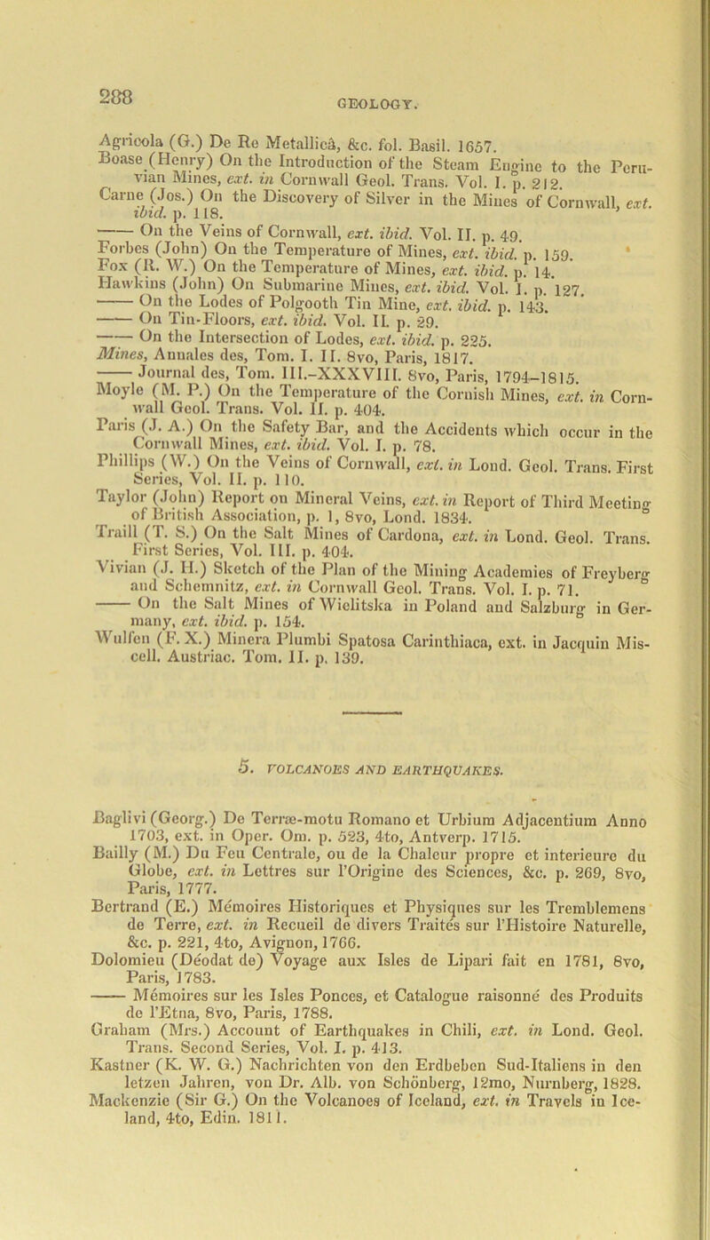 GEOLOGY. Agrioola (G.) De Ro Metallic^, &c. fol. Basil. 1657 Boase (Henry) On the Introduction of the Steam Engine to the Peru- vian Mines, ext. in Cornwall Geol. Trans. Vol. I. p. 212. Carne (Jos.) On the Discovery of Silver in the Mines of Cornwall, ext. ibid. p. 118. ’ On the Veins of Cornwall, ext. ibid. Vol. II. p. 49. Forbes (John) On the Temperature of Mines, ext. ibid. p. 159. Fox (II. W.) On the Temperature of Mines, ext. ibid. p. 14 Hawkins (John) On Submarine Mines, ext. ibid. Vol. I. p. 127. On the Lodes of Polgooth Tin Mine, ext. ibid. p. 143. On Tin-Floors, ext. ibid. Vol. II. p. 29. —— On the Intersection of Lodes, ext. ibid. p. 225. Mines, Aunales des, Tom. I. IT. 8vo, Paris, 1817. Journal des, Tom. 1I1.-XXXVIII. 8vo, Paris, 1794-1815. Moyle (M. P.) On the Temperature of the Cornish Mines, ext. in Corn- wall Geol. Trans. Vol. II. p. 404. laiis (.1. A.) On the Safety Bar, and the Accidents which occur in the Cornwall Mines, ext. ibid. Vol. I. p. 78. Phillips (W.) On the Veins of Cornwall, ext. in Loud. Geol. Trans. First Series, Vol. II. p. 110. Taylor (John) Report on Mineral Veins, ext. in Report of Third Meeting of British Association, p. 1, 8vo, Lond. 1834. & Traill (T. S.) On the Salt Mines of Cardona, ext. in Lond. Geol. Trans. First Series, Vol. III. p. 404. Vivian (J. II.) Sketch of the Plan of the Mining Academies of Freybcrg and Schemnitz, ext. in Cornwall Geol. Trans. Vol. I. p. 71. b On the Salt Mines of Wielitska in Poland and Salzburg in Ger- many, ext. ibid. p. 154. Wulfen (F. X.) Minera Plumbi Spatosa Carinthiaca, ext. in Jacquin Mis- cell. Austriac. Tom. II. p. 139. 5. rOLCANOJCS AND EARTHQUAKES. Baglivi (Georg.) De Teme-motu Romano et Urbium Adjaccntium Anno 1703, ext. in Oper. Om. p. 523, 4to, Antverp. 1715. Bailly (M.) Du Feu Centrale, ou de la Chalcur propre et interieurc du Globe, ext. in Lettres sur l’Origine des Sciences, &c. p. 269, 8vo, Paris, 1777. Bertrand (E.) Memoires Ilistoriqucs et Physiques sur les Tremblemens de Terre, ext. in Recueil de divers Traites sur 1’Histoire Naturelle, &c. p. 221, 4to, Avignon, 1766. Dolomieu (Deodat de) Voyage aux Isles de Lipari fait en 1781, 8vo, Paris, 1783. Memoires sur les Isles Ponces, et Catalogue raisonne des Produits de l’Etna, 8vo, Paris, 1788. Graham (Mrs.) Account of Earthquakes in Chili, ext. in Lond. Geol. Trans. Second Series, Vol. I. p. 413. Kastner (K. W. G.) Nachrichten von den Erdbeben Sud-Italiens in den letzen Jahren, von Dr. Alb. von Schonberg, 12mo, Nurnberg, 1828. Mackenzie (Sir G.) On the Volcanoes of Iceland, ext. in Travels in Ice- land, 4to, Edin. 1811.