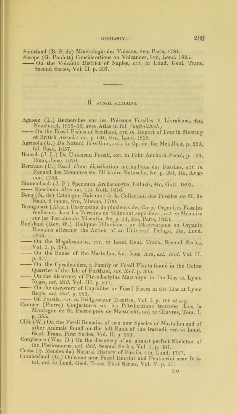 Saintfond (B. F. de) Miueralogie des Volcans, 8vo, Paris, 1781. Scrope (G. Poulett) Considerations on Volcanoes, 8vo, Lond. 1825. —— On the Volcanic District of Naples, ext. in Lond. Geol. Trans. Second Series, Vol. II. p. 337. 6. FOSSIL REMAINS. Agassiz (L.) Recherches sur les Poissons Fossiles, 6 Livraisons, 4to, Neuchatel, 1835-36, avec Atlas in fol. (unfinished.) On the Fossil Fishes of Scotland, ext. in Report of Fourth Meeting of British Association, p. 646, 8vo, Lond. 1835. Agricola (G.) De Natura Fossilium, ext. in Op. de Re Metallica, p. 569, fol. Basil. 1657. Bausch (J. L.) De Unicornu Fossili, ext. in Fehr Anchora Sacra, p. 169, 12mo, Jense, 1670. Bertrand (E.) Essai d’une distribution methodique des Fossiles, ext. in Recueil des Memoires sur l’Histoire Naturelle, &c. p. 381,4to, Avia-- non, 1766. Blumenbach (J. F.) Specimen Archmologise Telluris, 4to, Gott. 1803. Specimen Alterum, 4to, Gott. 1816. Born (M. de) Catalogue Raisonne de la Collection des Fossiles de M. de Raah, 2 tomes, 8vo, Vienne, 1790. Brongniart (Alex.) Description de plusieurs des Corps Organises Fossiles renfermes dans les Terrains de Sediment superieurs, ext. in Memoire sur les Terrains du Vicentin, &c. p. 51, 4to, Paris, 1823. Buckland (Rev. W.) Reliquiae Diluviause; or Observations on Organic Remains attesting- the Action of an Universal Deluge, 4to, Lond. 1823. On the Megalosaurus, ext. in Lond. Geol. Trans. Second Series, Vol. I. p. 390. On the Bones of the Mastodon, &c. from Ava, ext. ibid. Vol. 11. p. 377. On the Cycadeoideae, a Family of Fossil Plants found in the Oolite Quarries of the Isle of Portland, ext. ibid. p. 395. On the discovery of Pterodactylus Macronyx in the Lias at Lyme Regis, ext. ibid. Vol. III. p. 217. On the discovery of Coprolites or Fossil Faeces in the Lias at Lyme Regis, ext. ibid. p. 223. —— On Fossils, ext. in Bridgewater Treatise, Vol. I. p. 106 et seq. Camper (Pierre) Conjectures sur les Purifications trouvees dans la Montagne de St. Pierre pres de Maastricht, ext. in CEuvres, Tom. I. p. 355. Clift (W.) On the Fossil Remains of two new Species of Mastodon and of other Animals found on the left Bank of the Iravvadi, ext. in Loud. Geol. Trans. First Series, Vol. II. p. 369. Conybeare (Wm. D.) On the discovery of an almost perfect Skeleton of the Plesiosaurus, ext. ibid. Second Series, Vol. I. p. 381. Costa (S. Mendez da) Natural History of Fossils, 4to, Lond. 1757. Cumberland (G.) On some new Fossil Encrini and Pentacrini near Bris- tol, ext. in Lond. Geol. Trans. First Series, Vol. V. p. 87. 20