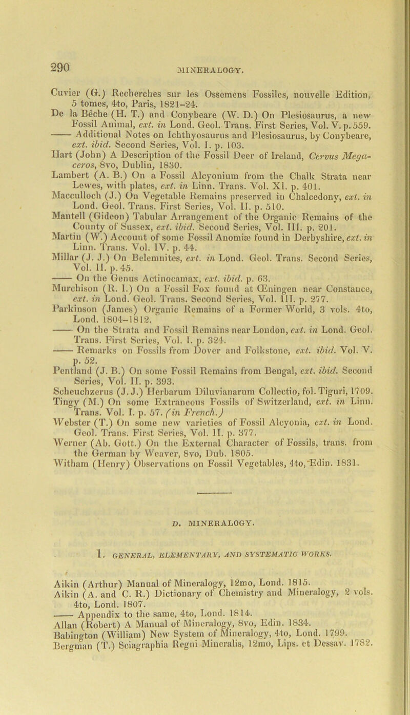 Cuvier (G.) ilecherches sur les Ossemens Fossiles, nouvelle Edition, 5 tomes, 4to, Paris, 1821-24. De la Beche (II. T.) and Conybeare (W. D.) On Plesiosaurus, a new Fossil Animal, ext. in Loud. Geol. Trans. First Series, Vol. V. p.559. Additional Notes on Ichthyosaurus and Plesiosaurus, by Conybeare, ext. ibid. Second Series, Vol. I. p. 103. Hart (John) A Description of the Fossil Deer of Ireland, Cervus Megci- ceros, 8vo, Dublin, 1830. Lambert (A. B.) On a Fossil Alcyonium from the Chalk Strata near Lewes, with plates, ext. in Linn. Trans. Vol. XI. p. 401. Macculloch (J.) On Vegetable Remains preserved in Chalcedony, ext. in Loud. Geol. Trans. First Series, Vol. II. p. 510. Mantell (Gideon) Tabular Arrangement of the Organic Remains of the County of Sussex, ext. ibid. Second Series, Vol. III. p. 201. Martin (W.) Account of some Fossil Anomise found in Derbyshire, ext. in Linn. Trans. Vol. IV. p. 44. Millar (J. J.) On Belcmnites, ext. in Lond. Geol. Trans. Second Series, Vol. II. p.45. On the Genus Actinocamax, ext. ibid. p. 63. Murchison (R. I.) On a Fossil Fox found at GEningen near Constance, ext. in Lond. Geol. Trans. Second Series, Vol. III. p. 277. Parkinson (James) Organic Remains of a Former World, 3 vols. 4to, Lond. 1804-1812. On the Strata and Fossil Remains near London, ext. in Lond. Geol. Trans. First Series, Vol. I. p. 324. Remarks on Fossils from Dover and Folkstone, ext. ibid. Vol. V. p. 52. Pentland (J. B.) On some Fossil Remains from Bengal, ext. ibid. Second Series, Vol. II. p. 393. Scheuchzcrus (J. J.) Herbarum Diluvianarum Collectio, fol. Tiguri, 1709. Tingy (M.) On some Extraneous Fossils of Switzerland, ext. in Linn. Trans. Vol. I. p. 57. fin French.) Webster (T.) On some new varieties of Fossil Alcyonia, ext. in Lond. Geol. Trans. First Series, Vol. II. p. 377. Werner (Ab. Gott.) On the External Character of Fossils, trans. from the German by Weaver, 8vo, Dub. 1805. Witham (Henry) Observations on Fossil Vegetables, 4to,Edin. 1831. D. MINERALOGY. 1. GENERAL, ELEMENTARY, AND SYSTEMATIC) WORKS. Aikin (Arthur) Manual of Mineralogy, 12mo, Lond. 1815. Aikin (A. and C. R.) Dictionary of Chemistry and Mineralogy, 2 vols. 4to, Lond. 1807. Appendix to the same, 4to, Lond. 1814. Allan (Robert) A Manual of Mineralogy, 8vo, Edin. 1834. Babington (William) Now System of Mineralogy, 4to, Lond. 1799. Bergman (T.) Sciagraphia Regni Mincralis, 12mo, Lips, et Dessav. 1782.