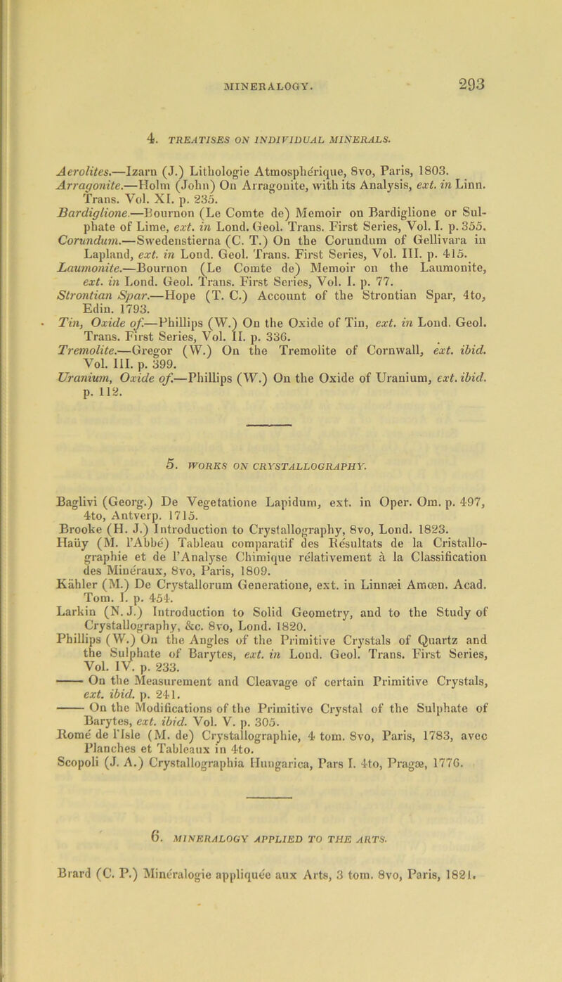 4. TREATISES ON INDIVIDUAL MINERALS. Aerolites.—Izarn (J.) Lithologie Atmospherique, Svo, Paris, 1803. Arraqonite.—Holm (John) On Arragonite, with its Analysis, ext. in Linn. Trans. Vol. XI. p. 235. Bardiglione.—Bournon (Le Comte de) Memoir on Bardiglione or Sul- phate of Lime, ext. in Lond. Geol. Trans. First Series, Vol. I. p.355. Corundum.—Swedenstierna (C. T.) On the Corundum of Gellivara in Lapland, ext. in Lond. Geol. Trans. First Series, Vol. III. p. 415. Laumonite.—Bournon (Le Comte de) Memoir on the Laumonite, ext. in Lond. Geol. Trans. First Series, Vol. I. p. 77. Strontian Spar.—Hope (T. C.) Account of the Strontian Spar, 4to, Edin. 1793. Tin, Oxide of.—Phillips (W.) On the Oxide of Tin, ext. in Lond. Geol. Trans. First Series, Vol. II. p. 33G. Tremolite.—Gregor (W.) On the Tremolite of Cornwall, ext. ibid. Vol. III. p. 399. Uranium, Oxide of.—Phillips (W.) On the Ox'ide of Uranium, ext. ibid. p. 112. 5. WORKS ON CRYSTALLOGRAPHY. Baglivi (Georg.) De Vegetatione Lapidum, ext. in Oper. Om. p. 497, 4to, Antverp. 1715. Brooke (H. J.) Introduction to Crystallography, 8vo, Lond. 1823. Haiiy (M. l’Abbe) Tableau comparatif des Resultats de la Cristallo- graphie et de l’Analj’se Chimique reiativement a la Classification des Mineraux, 8vo, Paris, 1809. Kiihler (M.) De Crystallorum Generatione, ext. in Linnaei Amcen. Acad. Tom. I. p. 454. Larkin (N. J.) Introduction to Solid Geometry, and to the Study of Crystallography, &c. 8vo, Lond. 1820. Phillips (W.) On the Angles of the Primitive Crystals of Quartz and the Sulphate of Barytes, ext. in Loud. Geol. Tx-ans. First Series, Vol. IV. p. 233. On the Measurement and Cleavage of certain Primitive Crystals, ext. ibid. p. 241. On the Modifications of the Pximitive Crystal of the Sulphate of Barytes, ext. ibid. Vol. V. p. 305. Home de l'lsle (M. de) Crystallographie, 4 tom. Svo, Paris, 1783, avec Planches et Tableaux in 4to. Scopoli (J. A.) Crystallographia Hungarica, Pars I. 4to, Pi'agae, 1776. 6. MINERALOGY APPLIED TO THE ARTS. Brard (C. P.) Mineralogie appliquee aux Arts, 3 tom. 8vo, Paris, 1821.