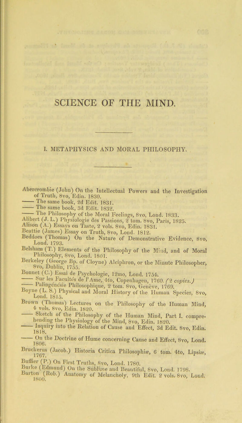 SCIENCE OF THE MIND. I. METAPHYSICS AND MORAL PHILOSOPHY. Abercrombie (John) On the Intellectual Powers and the Investigation of Truth, 8vo, Edin. 1830. The same book, 2d Edit. 1831. The same book, 3d Edit. 1832. Philosophy of the Moral Feelings, 8vo, Lond. 1833. Alibert (J. L.) Physiologic des Passions, 2 tom. 8vo, Paris, 1825. Alison (A.) Essays on Taste, 2 vols. 8vo, Edin. 1831. Beattie (James) Essay on Truth, 8vo, Lond. 1812. Beddoes (Thomas) On the Nature of Demonstrative Evidence, 8vo, Lond. 1793. Belsham (T.) Elements of the Philosophy of the Mind, and of Moral Philosophy, 8vo, Lond. 1801. Berkeley (George Bp. of Cloyne) Alciphron, or the Minute Philosopher, 8vo, Dublin, 1755. Bonnet (C.) Essai de Psychologie, 12mo, Lond. 1754. iV;U:: -l'a,;ultes de l’Ame, 4to, Copenhagen, 1760. (2 copies.J —- Palingenesie Philosophique, 2 tom. 8vo, Geneve, 1769. ojne (L. S.) Physical and Moral History of the LIuman Species, 8vo, Lond. 1815. Biown (Ihomas) Lectures on the Philosophy of the Human Mind, 4 vols. 8vo, Edin. 1820. Sketch of the Philosophy of the Human Mind, Part I. compre- hending the Physiology of the Mind, 8vo, Edin. 1820. Inquiry into the Relation of Cause and Effect, 3d Edit. 8vo, Edin. 1818. On the Doctrine of Hume concerning Cause and Effect, 8vo, Lond. 1806. Bruckerus (Jacob.) Ilistoria Critica Philosophise, G tom. 4to, Lipsise, Bufficr (P.) On First Truths, 8vo, Lond. 1780. Lurke (Edmund) On the Sublime and Beautiful, 8vo, Lond. 1798. Burton (Ilob.) Anatomy of Melancholy, 9th Edit. 2 vols. 8vo, Lond.