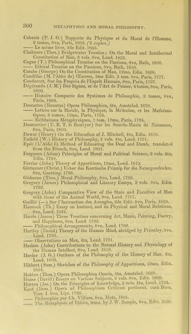 METAPHYSICS AND MORAL PHILOSOPHY. Cabanis (P. J. G.) Rapports du Physique et du Moral do 1’Homme, 2 tomes, 8vo, Paris, 1802. (2 copies.J Le meme livre, 2de Edit. 1805. Chalmers (Thos.) Bridgewater Treatise; On the Moral and Intellectual Constitution of Man, 2 vols. 8vo, Lond. 1833. Cogan (T.) Philosophical Treatise on the Passions, 8vo, Bath, 1800. Ethical Treatise on the Passions, 8vo, Bath, 1810. Combe (George) On the Constitution of Man, 12mo, Edin. 1828. Condillac (M. l’Abbe de) CEuvres, 3me Edit. 3 tom. 8vo, Paris, 1777. Condorcet, Sur les Progres de l’Esprit Hurnain, 8vo, Paris, 1797. Degerando (J. M.) Des Signes, et de l’Art de Pensei’, 4- tomes, 8vo, Paris, 1800. llistoire Comparee des Systemes de Philosophic, 3 tomes, 8vo, Paris, 1804. Descartes (Renatus) Opera Philosophica, 4to, Amstelod. 1070. Lcttres sur la Morale, la Physique, la Medeciue, et les Mathema- tiqnes, G tomes, l2mo, Paris, 1724. Meditations Metaphysiques, 2 tom. 12mo, Paris, 1724. Desmortier (U. R. T. le Bouvyer) Sur les Sourds-Muets de Naissance, 8vo, Paris, 1800. Dewar (Henry) On the Education of J. Mitchell, 4to, Edin. 1810. Enfield (W.) History of Philosophy, 2 vols. 4to, Lond. 1791. Epee (L’Abbe K) Method of Educating the Deaf and Dumb, translated from the French, 8vo, Lond. 1801. Ferguson (Adam) Principles of Moral and Political Science, 2 vols. 4to, Edin. 1792. Ferriar (John) Theory of Apparitions, 12mo, Lond. 1813. Girtanner (Christ.) Ueber das Kantische Prinzip fur die Naturgeschichte, 8vo, Goetting. 1790. Gisborne (Thos.) Moral Philosophy, 8vo, Lond. 1790. Gregory (James) Philosophical and Literary Essays, 2 vols. 8vo, Edin. 1792. Gregory (John) Comparative View of the State and Faculties of Man with those of the Animal World, 8vo, Lond. 1707. Guillie (—) Sur P Instruction des Aveugles, 2de Edit. 8vo, Paris, 1819. Hancock (Th.) Essay on Instinct, and its Physical and Moral Relations, 8vo, Lond. 1824. Harris (James) Three Treatises concerning Art, Music, Painting, Poetry, and Happiness, 8vo, Lond. 1792. Philosophical Arrangements, 8vo, Lond. 1799. Hartley (David) Theory of the Human Mind, abridged by Priestley,.8vo. Lend. 1790. Observations on Man, 4to, Lond. 1791. Ilaslam (John) Contributions to the Natural History and Physiology of the Human Intellect, 8vo, Lond. 1819. Herder (J. G.) Outlines of the Philosophy of the History of Man, 4to, Lond. 1800. Hibbcrt (Sara.) Sketches of the Philosophy of Apparitions, I2mo, Edin. 1824. Hobbes (Thos.) Opera Philosophica Omnia, 4to, Amstelod. 1008. Hume (David) Essays on Various Subjects, 2 vols. 8vo, Edin. 1800. Hutton (Jas.) On the Principles of Knowledge, 3 vols. 4to, Lond. 1794. Kant (Imm.) Opera ad Philosophiam Criticam pertinent, cura Born, Tom. I. 8vo, Lips. 1790. Philosophie par Ch. Villiers, 8vo, Metz, 1801. q'lie Metaphysic of Ethics, trails, by J. W. Semple, 8vo, Edin. 183G,