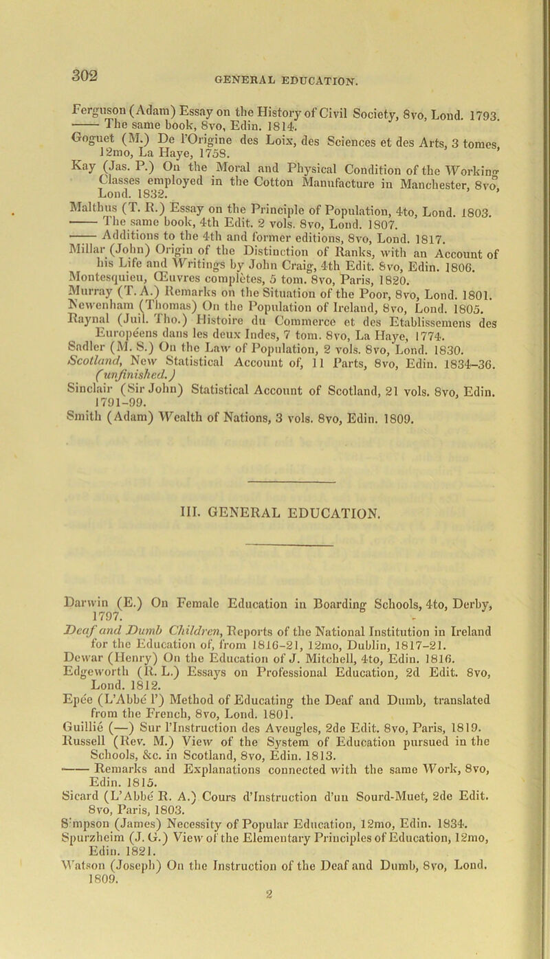 GENERAL EDUCATION. Ferguson (Adam) Essay on the History of Civil Society, 8vo, Lond 1793 The same book, 8vo, Edin. 1814. Goguet (M.) De lOrigine des Loix, des Sciences et des Arts, 3 tomes 12mo, La Haye, 175S. ’ Kay (Jas. P.) On the Moral and Physical Condition of the Working- Classes employed in the Cotton Manufacture in Manchester, 8vo, Lond. 1832. Malthas ( T. R.) Essay on the Principle of Population, 4to, Lond 1803 The same book, 4th Edit. 2 vols. 8vo, Lond. 1807. —— Additions to the 4th and former editions, 8vo, Lond. 1817. Millar (John) Origin of the Distinction of Ranks, with an Account of his Life and Writings by John Craig, 4th Edit. Svo, Edin. 180G. Montesquieu, CEuvres completes, 5 tom. Svo, Paris, 1820. Murray (T.A.) Remarks on the Situation of the Poor, 8vo, Lond. 1801. Ne wenham (Thomas) On the Population of Ireland, Svo, Lond. 1805. Raynal (Juil. Tho.) Histoire du Commerce et des Etablissemens des Europeens dans les deux- Indes, 7 tom. Svo, La Haye, 1774. Sadler (M. S.) On the Law of Population, 2 vols. 8vo, Lond. 1830. Scotland,. New Statistical Account of, 11 Parts, 8vo, Edin. 1834-36. (unfinished.) Sinclair (Sir John) Statistical Account of Scotland, 21 vols. 8vo, Edin. 1791-99. Smith (Adam) Wealth of Nations, 3 vols. 8vo, Edin. 1809. III. GENERAL EDUCATION. Darwin (E.) On Female Education in Boarding Schools, 4to, Derby, 1797. Deaf and Dumb Children, Reports of the National Institution in Ireland for the Education of, from 181G-21, 12mo, Dublin, 1817-21. Dewar (Henry) On the Education of J. Mitchell, 4to, Edin. 1816. Edgeworth (It. L.) Essays on Professional Education, 2d Edit. 8vo, Lond. 1812. Epee (L’Abbe 1’) Method of Educating the Deaf and Dumb, translated from the French, 8vo, Lond. 1801. Guillie (—) Sur l’Instruction des Aveugles, 2de Edit. 8vo, Paris, 1819. Russell (Rev. M.) View of the System of Education pursued in the Schools, &c. in Scotland, 8vo, Edin. 1813. • Remarks and Explanations connected with the same Work, 8vo, Edin. 1815. Sicard (L’Abbe R. A.) Cours destruction d’uu Sourd-Muet, 2de Edit. 8vo, Paris, 1803. Shnpson (James) Necessity of Popular Education, 12mo, Edin. 1834. Spurzheim (J. G.) View of the Elementary Principles of Education, 12mo, Edin. 1821. Watson (Joseph) On the Instruction of the Deaf and Dumb, Svo, Lond. 1809. 2