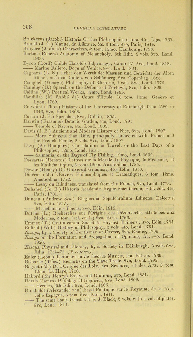 Bruckerus (Jacob.) Historia Critica Philosophise, 6 tom. 4to, Lips. 1767. Brunet (J. C.) Manuel du Libraire, &c. 4 tom. 8vo, Paris, 1814. Bruyere (J. de la) Characters, -2 tom. 12mo, Hambourg, 179G. Burton (Robert) Anatomy of Melancholy, 9th Edit. 2 vols. 8vo, Lond. 1800. Byron (Lord) Childe Harold’s Pilgrimage, Canto IV. 8vo, Lond. 1818. Marino Faliero, Doge of Venice, 8vo, Lond. 1821. Cagnazzi (L. S.) Ueber den Werth der Maassen und Gewichte der Alten Romer, aus dem Italien. von Schonberg, 8vo, Copenbag. 1828. Campbell (George) Philosophy of Rhetoric, 2 vols. 8vo, Lond. 1776. Canning (G.) Speech on the Defence of Portugal, 8vo, Edin. 1826. Collins (W.) Poetical Works, 12mo, Lond. 1765. Condillac (M. l’Abbe dc) Cours d’Etude, 16 tom. 12mo, Geneve et Lyon, 1789. Crawford (Thos.) History of the University of Edinburgh from 1580 to 1G46, 8vo, Edin. 1808. Curran (J. P.) Speeches, 8vo, Dublin, 1805. Darwin (Erasmus) Botanic Garden, 4to, Lond. 1791. Temple of Nature, 4to, Lond. 1803. Davis (J. B.) Ancient and Modern History of Nice, 8vo, Lond. 1807. More Subjects than One, principally connected with France and the French People, 2 vols. 8vo, Lond. 1807. Davy (Sir Humphry) Consolations in Travel, or the Last Days of a Philosopher, 12mo, Lond. 1831. Salmonia, or the Days of Fly Fishing, 12mo, Lond. 1832. Descartes (Rcnatus) Lettrcs sur la Morale, la Physique, la Medecine, et lcs Mathematiques, 6 tom. 12mo, Amsterdam, 1724. Dewar (Henry) On Universal Grammar, 4to, Edin. 1816. Diderot (M.) CEuvres Philosophiques et Draraatiques, G tom. 12mo, Amsterdam, 1722. Essay on Blindness, translated from the French, 8vo, Lond. 1773. Duhamel (Jo. B.) Historia Academia? Regia? Scientiarum, Edit. 2da, 4to, Paris, 1701. Duncan (Andrew Sen.') Elogiorum Sepulchralium Edincns. Delectus, 8vo, Edin. 1815. Miscellaneous Poems, 8vo, Edin. 1818. Dutens (L.) Itecherohes sur l’Origine des Decouvertes attribue'es aux Modernes, 2 torn. (rel. cn 1.) 8vo, Paris, 1766. Emmet (T.) Oratio coram Societate Physica Edinensi, 8vo, Edin. 1784. Enfield (Will.) History of Philosophy, 2 vols. 4to, Lond. 1791. Essays, by a Society of Gentlemen at Exeter, 8vo, Exeter, 179G. Essays on the Formation and Propagation of Opinions, &c. 8vo, Lond. 1826. Essays, Physical and Literary, by a Society in Edinburgh, 3 vols. 8vo, Edin. 1754—71. (2 copies.) Euler (Leon.) Tentamen riovse theorise Musicse, 4to, Petrop. 1739. Gisborne (Thos.) Remarks on the Slave Trade, 8vo, Lond. 1792. Goguet (M.) De l’Origine des Loix, des Sciences, et des Arts, 3 tom. ° 12mo, La Haye, 1758. Halford (Sir Henry) Essays and Orations, 8vo, Lond. 1831. Harris (James) Philological Inquiries, 8vo, Lond. 1802. Hermes, 6th Edit. 8vo, Lond. 1806. Humboldt (Alexander von) Essai Politique sur le Royaumc de la Nou- velle Espagne, 5 tom. 8vo, Paris, 1811. The same book, translated by J. Black, 2 vols. with a vol. of plates, 8vo, Lond. 1811.