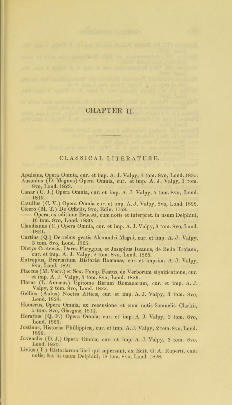 CLASSICAL LITERATURE. Apuleius, Opera Omnia, cur. et imp. A. J. Valpy, 4 tom. 8vo, Loud. 1825. Ausonius (D. Magnus) Opera Omnia, cur. et imp. A. J. Valpy, 3 tom. 8vo, Lond. 1823. Caesar (C. J.) Opera Omnia, cur. et imp. A. J. Valpy, 5 tom. 8vo, Lond. 1819. Catullus (C. V.) Opera Omnia cur. et imp. A. J. Valpy, 8vo, Lond. 1822. Cicero (M. T.) De Officiis, 8vo, Edin. 1758. Opera, ex editione Ernesti, cum notis et interpret, in usum Delphini, 16 tom. 8vo, Lond. 1830. Claudianus (C.) Opera Omnia, cur. et imp. A. J. Valpy, 3 tom. 8vo, Lond. 1821. Curtius (Q.) De rebus gestis Alexandri Magni, cur. et imp. A. J. Valpy, 3 tom. 8vo, Lond. 1825. Dictys Cretensis, Dares Phrygius, et Josephus Iscanus, de Bello Trojano, cur. et imp. A. J. Valpy, 2 tom. 8vo, Lond. 1825. Eutropius, Breviarium Historiae Romanae, cur. et imprim. A. J. Valpy, 8vo, Lond. 1821. Flaccus (M. Verr.) et Sex. Pomp. Festus, de Verborum significatione, cur. et imp. A. J. Valpy, 3 tom. 8vo, Lond. 1826. Florus (L. Anna?us) Epitome Rerum Romanarum, cur. et imp. A. J. Valpy, 2 tom. 8vo, Lond. 1822. Gellius (Aulus) Noctes Attica;, cur. et imp. A. J. Valpy, 3 tom. 8vo, Lond. 1824. Homerus, Opera Omnia, ex recensione et cum notis Samuelis Clarkii, 5 tom. 8vo, Glasguae, 1814. Horatius (Q. F.) Opera Omnia, cur. et imp. A. J. Valpy, 3 tom. 8vo, Lond. 1825. Justinus, Historic Phillippicce, cur. et imp. A. J. Valpy, 2 tom. 8vo, Lond. 1822. Juvenalis (D. J.) Opera Omnia, cur. et imp. A. J. Valpy, 3 tom. 8vo, Lond. 1820. Livius (T.) Historiarura libri qui supcrsunt, ex Edit. G. A. Ruperti, cum notis, &c. in usum Delphini, 18 tom. 8vo, Lond. 1828.