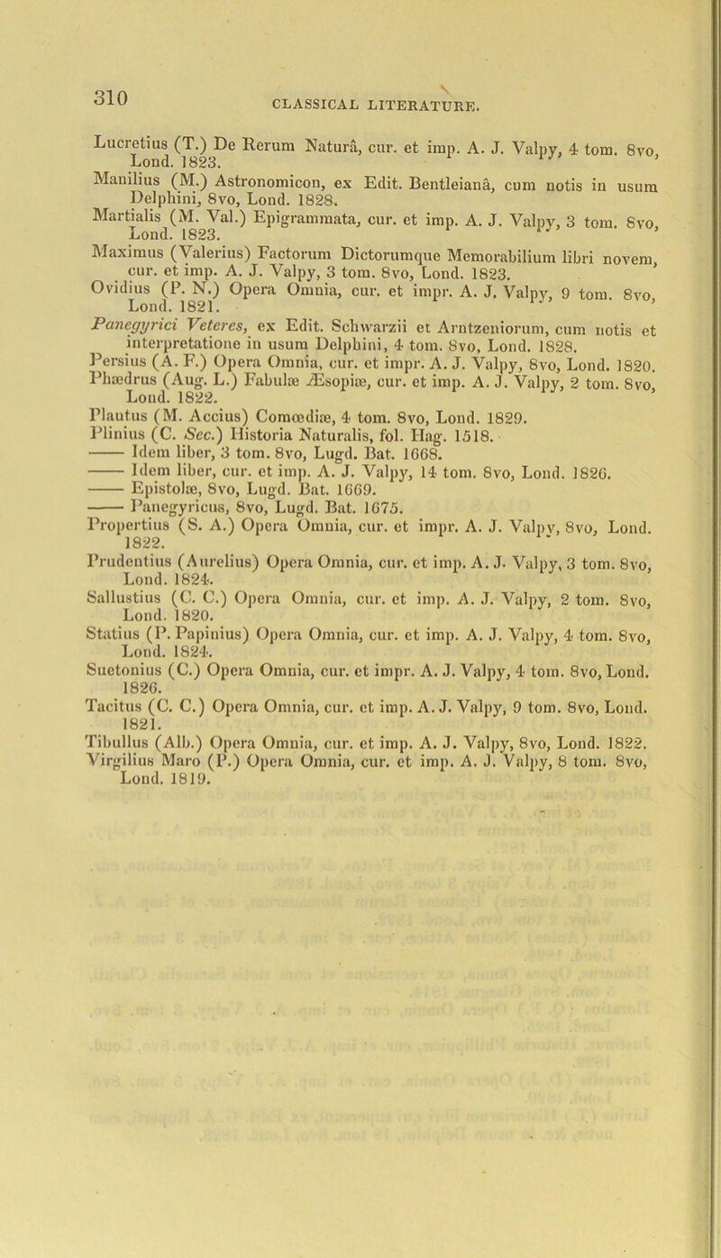 CLASSICAL LITERATURE. Lucretius (T.) De Rerum Natura, cur. et imp. A. J. Valpy, 4 tom. 8vo, Loud. 1823. J Manilius (M.) Astronomicon, ex Edit. Bentleiana, cum notis in usum Delphini, 8vo, Lond. 1828. Martialis (M. Val.) Epigrammata, cur. et imp. A. J. Valpy, 3 tom. 8vo, Lond. 1823. 1 Maximus (Valerius) Factorum Dictorumque Memorabilium libri novem cur. et imp. A. J. Valpy, 3 tom. 8vo, Lond. 1823. Ovidius (P. N.) Opera Omnia, cur. et impr. A. J. Valpy, 9 tom. 8vo Lond. 1821. I ancgyiici Vetoes, ex Edit. Schwarzii et Arntzeniorum, cum notis et interpretatione in usum Delpbini, 4 tom. 8vo, Lond. 1828. Persius (A. F.) Opera Omnia, cur. et impr. A. J. Valpy, 8vo, Lond. 1820. Phaedrus (Aug. L.) Fabulae AEsopiie, cur. et imp. A. J. Valpy, 2 tom. 8vo Lond. 1822. Plautus (M. Accius) Comoediie, 4 tom. Svo, Lond. 1829. Plinius (C. See.) llistoria Naturalis, fol. Ilag. 1518. Idem liber, 3 tom. 8vo, Lugd. Bat. 1668. Idem liber, cur. et imp. A. J. Valpy, 14 tom. 8vo, Lond. 1826. Epistolae, 8vo, Lugd. Bat. 1669. Panegyricus, 8vo, Lugd. Bat. 1675. Propertius (S. A.) Opera Omnia, cur. et impr. A. J. Valpv, Svo, Lond. 1822. Prudentius (Aurelius) Opera Omnia, cur. et imp. A. J. Valpy, 3 tom. Svo, Lond. 1824. Sallustius (0. C.) Opera Omnia, cur. et imp. A. J. Valpy, 2 tom. 8vo, Lond. 1820. Statius (P. Papinius) Opera Omnia, cur. et imp. A. J. Valpy, 4 tom. 8vo, Lond. 1824. Suetonius (C.) Opera Omnia, cur. et impr. A. J. Valpy, 4 tom. 8vo, Lond. 1826. Tacitus (C. C.) Opera Omnia, cur. et imp. A. J. Valpy, 9 tom. 8vo, Lond. 1821. Tibullus (Alb.) Opera Omuia, cur. et imp. A. J. Valpy, 8vo, Lond. 1822. Virgilius Maro (P.) Opera Omnia, cur. et imp. A. J. Valpy, 8 tom. Svo, Lond. 1819.