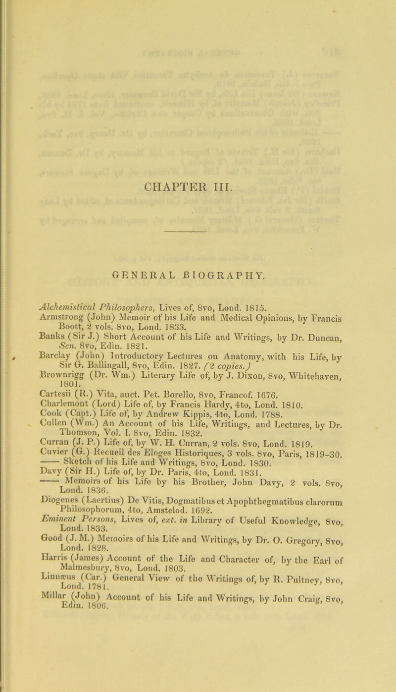 GENERAL BIOGRAPHY. Alchemistical Philosophers, Lives of, 8vo, Loncl. 1815. Armstrong (John) Memoir of his Life and Medical Opinions, by Francis Boott, 2 vols. 8vo, Loud. 1833. Banks (Sir J.) Short Account of his Life and Writings, by Dr. Duncan, Sen. 8vo, Edin. 1821. Barclay (John) Introductory Lectures on Anatomy, with his Life, by Sir G. Ballingall, 8vo, Edin. 1827. (2 copies.) Brovvnrigg (Dr. Wm.) Literary Life of, by J. Dixon, 8vo, Whitehaven, 1801. Cartcsii (R.) Vita, auct. Pet. Borello, 8vo, Francof. 1676. Charlemont (Lord) Life of, by Francis Hardy, 4to, Lond. 1810. Cook (Capt.) Life of, by Andrew Kippis, 4to, Lond. 1788. Cullen (Wm.) An Account of his Life, Writings, and Lectures, by Dr. Thomson, Vol. I. 8vo, Edin. 1832. Curran (J. P.) Life of, by W. H. Curran, 2 vols. 8vo, Lond. 1819. Cuvier (G.) Recueil des Eloges Historiques, 3 vols. 8vo, Paris, 1819-30. Sketch of his Life and Writings, 8vo, Lond. 1830. Davy (Sir H.) Life of, by Dr. Paris, 4to, Lond. 1831. Memoirs of his Life by his Brother, John Davy, 2 vols. 8vo Lond. 1836. Diogenes (Laertius) De Vitis, Dogmatibuset Apophthegmatibus clarorum Philosophorum, 4to, Amstelod. 1692. Eminent Persons, Lives of, ext. in Library of Useful Knowledge 8vo Lond. 1833. ' ° ’ Good (J. M.) Memoirs of his Life and Writings, by Dr. O. Gregory 8vo Lond. 1828. 6 J ’ Harris (James) Account of the Life and Character of, by the Earl of Malmesbury, 8vo, Lond. 1803. Limiteus (Car.) General View of the Writings of, by R. Pultnev, 8vo Lond. 1781. J Millar (John) Account of his Life and Writings, by John Craig, 8vo, Edm. 1806. b ’