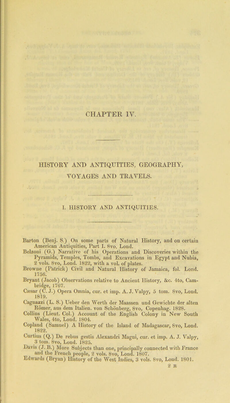 HISTORY AND ANTIQUITIES, GEOGRAPHY, VOYAGES AND TRAVELS. I. HISTORY AND ANTIQUITIES. Barton (Benj. S.) On some parts of Natural History, and on certain American Antiquities, Part I. 8vo, Lond. Belzoni (G.) Narrative of his Operations and Discoveries within the Pyramids, Temples, Tombs, and Excavations in Egypt and Nubia, 2 vols. 8vo, Lond. 1822, with a vol. of plates. Browne (Patrick) Civil and Natural History of Jamaica, fol. Lond. 1756. Bryant (Jacob) Observations relative to Ancient History, &c. 4to, Cam- bridge, 1767. Csesar (C. J.) Opera Omnia, cur. et imp. A. J. Valpy, 5 tom. 8vo, Lond. 1819. Cagnazzi (L. S.) Ueber den Werth der Maassen und Gewichte der alten Rdmer, aus dem Italien. von Schonberg, 8vo, Copenhag. 1828. Collins (Lieut. Col.) Account of the English Colony in New South Wales, 4to, Lond. 1804. Copland (Samuel) A History of the Island of Madagascar, 8vo, Lond. 1822. Curtius (Q.) De rebus gestis Alexandri Magni, cur. et imp. A. J. Valpy, 3 tom. 8vo, Lond. 1825. Davis (J. B.) More Subjects than one, principally connected with Franco and the French people, 2 vols. 8vo, Lond. 1807. Edwards (Bryan) History of the West Indies, 3 vols. 8vo, Loud. 1801. 2 it