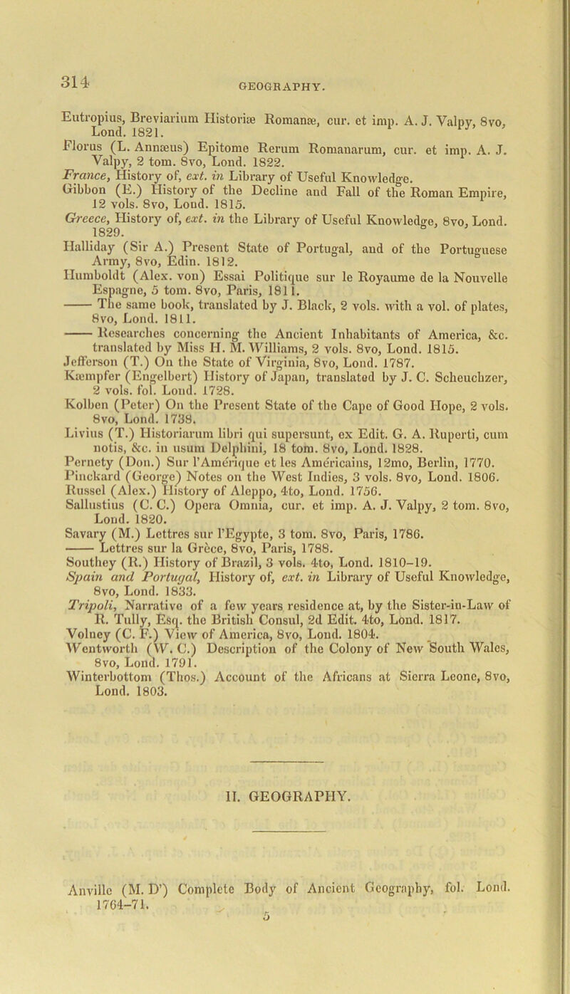 GEOGRAPHY. Eutropius, Breviarium Historic Romans:, cur. et imp. A. J. Valpy, 8vo, Lond. 1821. Florus (L. Annaeus) Epitome Rerum Romanarum, cur. et imp. A. J. Valpy, 2 tom. 8vo, Lond. 1822. France, History of, ext. in Library of Useful Knowledge. Gibbon (E.) History of the Decline and Fall of the Roman Empire, 12 vols. 8vo, Loud. 1815. Greece, History of, ext. in the Library of Useful Knowledge, 8vo, Lond. 1829. b Halliday (Sir A.) Present State of Portugal, and of the Portuguese Army, 8vo, Edin. 1812. Humboldt (Alex, von) Essai Politique sur le Royaume de la Nouvelle Espagne, 5 tom. 8vo, Paris, 1811. The same book, translated by J. Black, 2 vols. with a vol. of plates, 8vo, Lond. 1811. Researches concerning the Ancient Inhabitants of America, &c. translated by Miss H. M. Williams, 2 vols. 8vo, Lond. 1815. Jefferson (T.) On the State of Virginia, 8vo, Lond. 1787. Kannpfer (Engelbert) History of Japan, translated by J. C. Scheuehzer, 2 vols. fob Lond. 1728. Kolbcn (Peter) On the Present State of the Cape of Good Hope, 2 vols. 8vo, Lond. 1738. Livius (T.) Historiarum libri qui supersunt, ex Edit. G. A. Ruperti, cum notis, &c. in usum Delphini, 18 tom. 8vo, Lond. 1828. Pcrnety (Don.) Sur l’Amerique et les Americains, 12mo, Berlin, 1770. Pinckard (George) Notes on the West Indies, 3 vols. 8vo, Lond. 1806. Russel (Alex.) History of Aleppo, 4to, Lond. 1756. Sallustius (C. C.) Opera Omnia, cur. et imp. A. J. Valpy, 2 tom. 8vo, Lond.1820. Savary (M.) Lcttres sur l’Egyptc, 3 tom. 8vo, Paris, 1786. Lettres sur la Grece, 8vo, Paris, 1788. Southey (R.) History of Brazil, 3 vols. 4to, Lond. 1810-19. Spain and Portugal, History of, ext. in Library of Useful Knowledge, 8vo, Lond. 1833. Tripoli, Narrative of a few years residence at, by the Sister-in-Law of R. Tully, Esq. the British Consul, 2d Edit. 4to, Lond. 1817. Volncy (C. F.) View of America, 8vo, Lond. 1804. Wentworth (W. C.) Description of the Colony of New South Wales, 8vo, Lond. 1791. Winterbottom (Thos.) Account of the Africans at Sierra Leone, 8vo, Lond. 1803. II. GEOGRAPHY. Anvillc (M. D’) Complete Body of Ancient Geography, fob Lond. 1764-71.