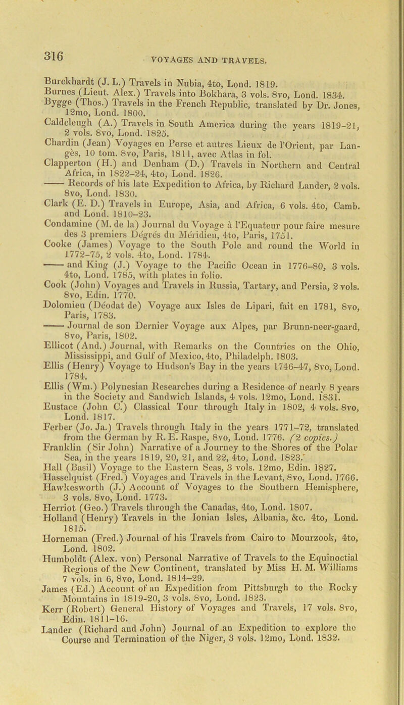 VOYAGES AND TRAVELS. Burckhardt (J. L.) Travels in Nubia, 4to, Loud. 1819. Burnes (Lieut. Alex.) Travels into Bokhara, 3 vols. 8vo, Lond. 1834. ByS'g'e (Thos.) Travels in the French Republic, translated by Ur. Jones, 12rao, Lond. 1800. Caldcleugh (A.) Travels in South America during the years 1819-21, 2 vols. 8vo, Lond. 1825. Chardin (Jean) Voyages en Perse et autres Lieux de l’Orient, par Lan- ges, 10 tom. 8vo, Paris, 1811, avec Atlas in fol. Clapperton (H.) and Denham (D.) Travels in Northern and Central Africa, in 1822-24, 4to, Lond. 182G. Records of his late Expedition to Africa, by Richard Lander, 2 vols. 8vo, Lond. 1830. Clark (E. D.) Travels in Europe, Asia, and Africa, 6 vols. 4to, Camb. and Lond. 1810-23. Condamine (M. de la) Journal du Voyage a l’Equateur pourfaire mesm-e des 3 premiers Degres du Meridien, 4to, Paris, 1751. Cooke (James) Voyage to the South Polo and round the World in 1772-75, 2 vols. 4to, Lond. 1784. and King (J.) Voyage to the Pacific Ocean in 1776-80, 3 vols. 4to, Lond. 1785, with plates in folio. Cook (John) Voyages and Travels in Russia, Tartary, and Persia, 2 vols. 8vo, Edin. 1770. Dolomieu (Deodat de) Voyage aux Isles de Lipari, fait en 1781, 8vo, Paris, 1783. Journal de son Dernier Voyage aux Alpes, par Brunn-ncer-gaard, 8vo, Paris, 1802. Ellicot (And.) Journal, with Remarks on the Countries on the Ohio, Mississippi, and Gulf of Mexico, 4to, Philadelph. 1803. Ellis (Henry) Voyage to Hudson’s Bay in the years 1746-47, 8vo, Lond. 1784. Ellis (Wm.) Polynesian Researches during a Residence of nearly 8 years in the Society and Sandwich Islands, 4 vols. 12mo, Lond. 1831. Eustace (John C.) Classical Tour through Italy in 1802, 4 vols. 8vo, Lond. 1817. Ferber (Jo. Ja.) Travels through Italy in the years 1771-72, translated from the German by R. E. Raspe, 8vo, Lond. 1776. (2 copies.J Franklin (Sir John) Narrative of a Journey to the Shores of the Polar Sea, in the years 1819, 20, 21, and 22, 4to, Lond. 1823.' Hall (Basil) Voyage to the Eastern Seas, 3 vols. 12mo, Edin. 1827. Hasselquist (Fred.) Voyages and Travels in the Levant, 8vo, Lond. 1766. Flawkesworth (J.) Account of Voyages to the Southern Hemisphere, 3 vols. 8vo, Lond. 1773. Ilerriot (Geo.) Travels through the Canadas, 4to, Lond. 1807. Llolland (Henry) Travels in the Ionian Isles, Albania, &c. 4to, Lond. 1815. Horneman (Fred.) Journal of his Travels from Cairo to Mourzook, 4to, Lond. 1802. Humboldt (Alex, von) Personal Narrative of Travels to the Equinoctial Regions of the New Continent, translated by Miss H. M. Williams 7 vols. in 6, 8vo, Lond. 1814-29. James (Ed.) Account of an Expedition from Pittsburgh to the Rocky Mountains in 1819-20, 3 vols. 8vo, Lond. 1823. Kerr (Robert) General History of Voyages and Travels, 17 vols. 8vo, Edin. 1811-16. Lander (Richard and John) Journal of an Expedition to explore the Course and Termination of the Niger, 3 vols. 12mo, Lond. 1832.