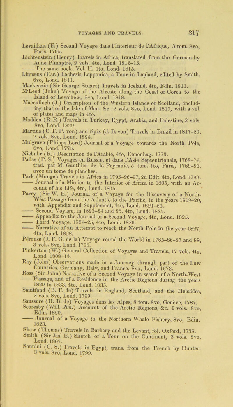 Levaillant (F.) Second Voyage dans l’lnterieur de l’Afrique, 3 tom. 8vo, Paris, 1795. Lichtenstein (Henry) Travels in Africa, translated from the German by Anne Plumptre, 2 vols. 4to, Lond, 1812-15. The same book, Vol. II. 4to, Lond. 1815. Linnaeus (Car.) Lachesis Lapponica, a Tour in Lapland, edited by Smith, 8vo, Lond. 1811. Mackenzie (Sir George Stuart) Travels in Iceland, 4to, Edin. 1811. M'Leod (John) Voyage of the Alceste along the Coast of Corea to the Island of Lewchew, 8vo, Lond. 1818. Macculloch (J.) Description of the Western Islands of Scotland, includ- ing that of the Isle of Man, &c. 2 vols. 8vo, Lond. 1819, with a vol. of plates and maps in 4to. Madden (R. R.) Travels in Turkey, Egypt, Arabia, and Palestine, 2 vols. 8vo, Lond. 1829. Martius (C. F. P. von) and Spix (J. B. von) Travels in Brazil in 1817-20, 2 vols. 8vo, Lond. 1824. Mulgrave (Phipps Lord) Journal of a Voyage towards the North Pole, 8vo, Lond. 1775. Niebuhr (R.) Description de l’Arabie, 4to, Copenhag. 1773. Pallas (P. S.) Voyages en Russie, et dans l’Asie Septentrionale, 1768-74, trad, par M. Gauthier de la Peyronie, 5 tom. 4to, Paris, 1789-93, avec un tome de planches. Park (Mungo) Travels in Africa in 1795-96-97, 2d Edit. 4to, Lond. 1799. Journal of a Mission to the Interior of Africa in 1805, with an Ac- count of his Life, 4to, Lond. 1815. Parry (Sir W. E.) Journal of a Voyage for the Discovery of a North- West Passage from the Atlantic to the Pacific, in the years 1819-20, with Appendix and Supplement, 4to, Lond. 1821-24. Second Voyage, in 1823-24 and 25, 4to, Lond. 1825. Appendix to the Journal of a Second Voyage, 4to, Lond. 1825. Third Voyage, 1824-25, 4to, Lond. 1826. Narrative of an Attempt to reach the North Pole in the year 1827, 4to, Lond. 1828. Pe'rouse (J. F. G. de la) Voyage round the World in 1785-86-87 and 88, 3 vols. 8vo, Lond. 1798. Pinkerton (W.) General Collection of Voyages and Travels, 17 vols. 4to, Lond. 1808-14. Ray (John) Observations made in a Journey through part of the Low Countries, Germany, Italy, and France, 8vo, Lond. 1673. Ross (Sir John) Narrative of a Second Voyage in search of a North-West Passage, and of a Residence in the Arctic Regions during the years 1829 to 1833, 4to, Loud. 1835. Saintfond (B. F. de) Travels in England, Scotland, and the Hebrides, 2 vols. 8vo, Lond. 1799. Saussure (II. B. de) Voyages dans les Alpes, 8 tom. 8vo, Geneve, 1787. Scoresby (Will. Jun.) Account of the Arctic Regions, &c. 2 vols. 8vo, Edin. 1820. Journal of a Voyage to the Northern Whale Fishery, 8vo, Edin. 1823. Shaw (Thomas) Travels in Barbary and the Levant, fol. Oxford, 1738. Smith (Sir Jas. E.) Sketch of a Tour on the Continent, 3 vols. 8vo, Lond. 1807. Sonnini (C. S.) Travels in Egypt, trans. from the French by Hunter, 3 vols. 8vo, Lond. 1799.