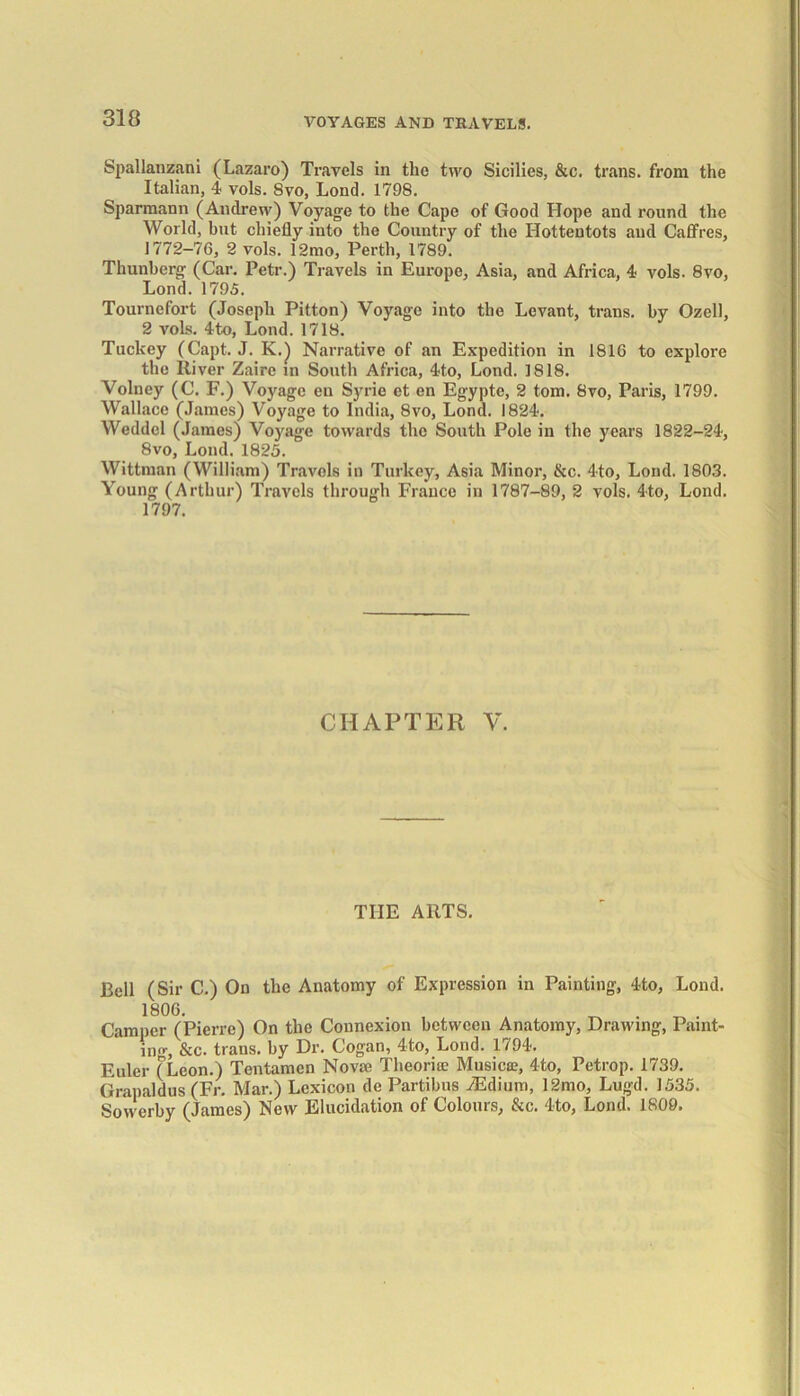 Spallanzani (Lazaro) Travels in the two Sicilies, &c. trans. from the Italian, 4 vols. 8vo, Lond. 1798. Sparmann (Andrew) Voyage to the Cape of Good Hope and round the World, but chiefly into the Country of the Hottentots and Caffres, 1772-76, 2 vols. 12mo, Perth, 1789. Thunberg (Car. Petr.) Travels in Europe, Asia, and Africa, 4 vols. 8vo, Lond. 1795. Tournefort (Joseph Pitton) Voyage into the Levant, trans. by Ozell, 2 vols. 4to, Lond. 1718. Tuckey (Capt. J. K.) Narrative of an Expedition in 1816 to explore the River Zaire in South Africa, 4to, Lond. 1818. Volney (C. F.) Voyage en Syrie et en Egypte, 2 tom. 8vo, Paris, 1799. Wallace (James) Voyage to India, 8vo, Lond. 1824. Weddcl (James) Voyage towards the South Pole in the years 1822-24, 8vo, Lond. 1825. Wittman (William) Travels in Turkey, Asia Minor, &c. 4to, Lond. 1803. Young (Arthur) Travels through France in 1787-89, 2 vols. 4to, Lond. 1797. CHAPTER V. THE ARTS. Bell (Sir C.) On the Anatomy of Expression in Painting, 4to, Lond. 1806. , , ^ Camper (Pierre) On the Connexion between Anatomy, Drawing, Paint- ing, &c. trans. by Dr. Cogan, 4to, Lond. 1794. Euler (Leon.) Tentamcn Novae Theorise Musicae, 4to, Pctrop. 1739. Grapaldus (Fr. Mar.) Lexicon de Parti bus iEdium, 12mo, Lugd. 1535. Sowerby (James) New Elucidation of Colours, &c. 4to, Lond. 1809.