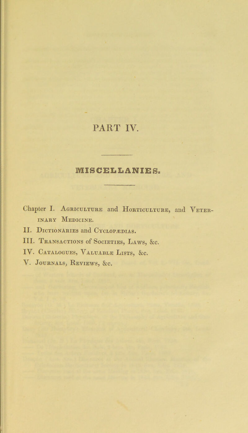 PART IV. MISCELLANIES. Chapter I. Agriculture and Horticulture, and Veter- inary Medicine. II. Dictionaries and Cyclopedias. III. Transactions of Societies, Laws, &c. IV. Catalogues, Valuarle Lists, &c.