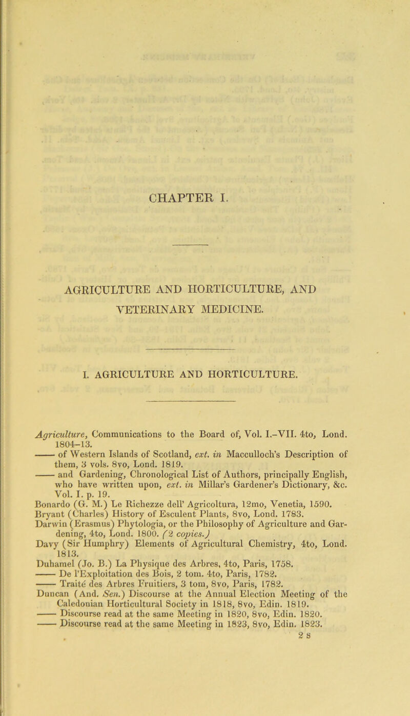 AGRICULTURE AND HORTICULTURE, AND VETERINARY MEDICINE. I. AGRICULTURE AND HORTICULTURE. Agriculture, Communications to the Board of, Vol. I.-VII. 4to, Lond. 1804-13. of Western Islands of Scotland, ext. in Macculloch’s Description of them, 3 vols. 8vo, Lond. 1819. and Gardening, Chronological List of Authors, principally English, who have written upon, ext. in Millar’s Gardener’s Dictionary, &c. Vol. I. p. 19. Bonardo (G. M.) Le Richezze dell’ Agricoltura, 12mo, Venetia, 1590. Bryant (Charles) History of Esculent Plants, 8vo, Lond. 1783. Darwin (Erasmus) Phytologia, or the Philosophy of Agriculture and Gar- dening, 4to, Lond. 1800. (2 copies.) Davy (Sir Humphry) Elements of Agricultural Chemistry, 4to, Lond. 1813. Duhamel (Jo. B.) La Physique des Arbres, 4to, Paris, 1758. De l’Exploitation des Bois, 2 tom. 4to, Paris, 1782. Traite des Arbres Fruitiers, 3 tom, 8vo, Paris, 1782. Duncan (And. Sen.) Discourse at the Annual Election Meeting of the Caledonian Horticultural Society in 1818, 8vo, Edin. 1819. Discourse read at the same Meeting in 1820, 8vo, Edin. 1820. Discourse read at the same Meeting in 1823, 8vo, Edin. 1823. 2 S