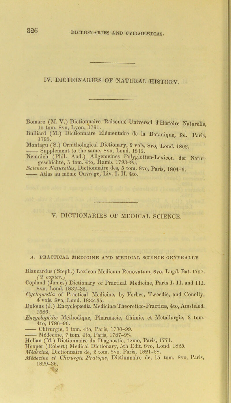IV. DICTIONARIES OF NATURAL HISTORY. Bomare (M. V.) Dictionnaire Raisonne Universel d’Histoire Naturelle 15 tom. 8vo, Lyon, 1791. ’ Bulliard (M.) Dictionnaire Ele'mentaire de la Botanique fol Paris 1793. * Montagu (S.) Ornithological Dictionary, 2 vols, 8vo, Lond. 1802. Supplement to the same, 8vo, Loud. 1813. Nemqich (Phil. And.) Allgemeines Polyglotten-Lexicon der Natur- geschichte, 5 tom. 4to, Hamb. 1793-95. Sciences Naturelles, Dictionnaire des, 5 tom. 8vo, Paris, 1804-0. Atlas au memo Ouvrage, Liv. I. II. 4to. V. DICTIONARIES OF MEDICAL SCIENCE. A. PRACTICAL MEDICINE AND MEDICAL SCIENCE GENERALLY Blancardus (Steph.) Lexicon Medicum Renovatum, 8vo, Lugd. Bat. 1757. (2 copies.) Copland (James) Dictionary of Practical Medicine, Parts I. II. and III. 8vo, Lond. 1832-35. Cyclopaedia of Practical Medicine, by Forbes, Tvveedie, and Conolly, 4 vols. 8vo, Lond. 1832-35. Doloeus (J.) Encyclopaedia Medicinae Theoretico-Practicae, 4to, Amstelod. 1680. Encyclopedic Methodique, Pharmacie, Chimie, et Metallurgie, 3 tom. 4to, 1780-90. Chirurgie, 3 tom. 4to, Paris, 1790-99. —— Medecine, 7 tom. 4-to, Paris, 1787-98. Helian (M.) Dictionnaire du Diagnostic, 12mo, Paris, 1771. Hooper (Robert) Medical Dictionary, 5th Edit. 8vo, Lond. 1825. Medecine, Dictionnaire de, 2 tom. 8vo, Paris, 1821-28. Medecine et Chirurgie Pratique, Dictionnaire de, 15 tom. 8vo, Paris, 1829-30. <2