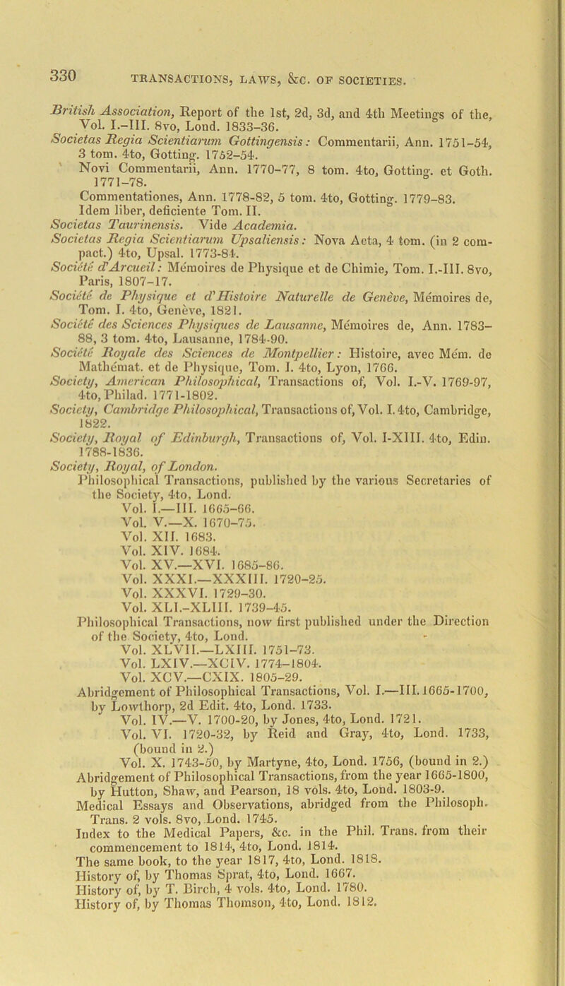 British Association, Report of the 1st, 2d, 3d, and 4th Meetings of the, Vol. I.—III. 8vo, Lond. 1833-36. Societas Regia Scientiarum Gottingensis: Coramentarii, Ann. 1751-54, 3 tom. 4to, Gotting. 1752-54. Novi Commentarii, Ann. 1770-77, 8 tom. 4to, Gotting. et Goth. 1771-78. Commentationes, Ann. 1778-82, 5 tom. 4to, Gotting. 1779-83. Idem liber, deficiente Tom. II. Societas Taurinensis. Vide Academia. Societas Regia Scientiarum Upsaliensis: Nova Acta, 4 tom. (in 2 com- pact.) 4to, Upsal. 1773-84. Societe d'Arcucil: Memoires de Physique et de Chimie, Tom. I.-I1I. 8vo, Paris, 1807-17. Societe dc Physique et d'Histoire Naturelle de Geneve, Memoires de, Tom. I. 4to, Geneve, 1821. Societe des Sciences Physiques dc Lausanne, Memoires de, Ann. 1783- 88, 3 tom. 4to, Lausanne, 1784-90. Societe Royale des Sciences de Montpellier: Histoire, avec Me'm. de Mathemat. et de Physique, Tom. I. 4to, Lyon, 1766. Society, American Philosophical, Transactions of) Vol. I.-V. 1769-97, 4to, Philad. 1771-1802. Society, Cambridge Philosophical, Transactions of, Vol. I.4to, Cambridge, 1822. Society, Royal of Edinburgh, Transactions of, Vol. I-X1II. 4to, Edin. 1788-1836. Society, Royal, of London. Philosophical Transactions, published by the various Secretaries of the Society, 4to, Lond. Vol. I.—III. 1665-66. Vol. V.—X. 1670-75. Vol. XII. 1683. Vol. XIV. 1684. Vol. XV.—XVI. 1685-86. Vol. XXXI.—XXXIII. 1720-25. Vol. XXXVI. 1729-30. Vol. XLI.-XLIII. 1739-45. Philosophical Transactions, now first published under the Direction of the Society, 4-to, Lond. Vol. XLVII.—LXIII. 1751-73. Vol. LXIV.—XC1V. 1774-1804. Vol. XCV.—CXIX. 1805-29. Abridgement of Philosophical Transactions, Vol. I.—III. 1665-1700, by Lowthorp, 2d Edit. 4to, Lond. 1733. V0], IV.—V. 1700-20, by Jones, 4to, Lond. 1721. Vol. VI. 1720-32, by Reid and Gray, 4to, Lond. 1733, (bound in 2.) Vol. X. 1743-50, by Martyne, 4to, Lond. 1756, (bound in 2.) Abridgement of Philosophical Transactions, from the year 1665-1800, by Hutton, Shaw, and Pearson, 18 vols. 4to, Lond. 1803-9. Medical Essays and Observations, abridged from the Philosoph. Trans. 2 vols. 8vo, Lond. 1745. Index to the Medical Papers, &c. in the Phil. Trans, from their commencement to 1814, 4to, Lond. 1814. The same book, to the year 1817, 4to, Lond. 1818. History of, by Thomas Sprat, 4to, Lond. 1667. History of, by T. Birch, 4 vols. 4to, Lond. 1780. History of, by Thomas Thomson, 4-to, Lond. 1812.