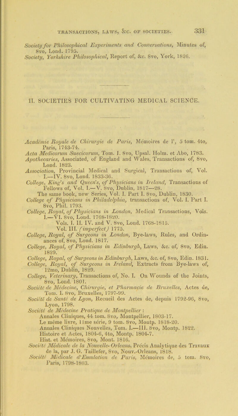 Society for Philosophical Experiments and Conversations, Minutes of, 8vo, Lond. 1795. Society, Yorkshire Philosophical, Report of, &c. 8vo, York, 1826. II. SOCIETIES FOR CULTIVATING MEDICAL SCIENCE. Academie Royale de Chirurgie de Paris, Memoires de 1’, 5 tom. 4to, Paris, 1743-74. Acta Medicorum Suecicorum, Tom. I. 8vo, Upsal. Holm, et Abo, 1783. Apothecaries, Associated, of England and Wales, Transactions of, 8vo, Lond. 1823. Association, Provincial Medical and Surgical, Transactions of, Vol. I.—IV. 8vo, Lond. 1833-36. College, King’s and Queen’s, of Physicians in Ireland, Transactions of Fellows of, Vol. I.—V. 8vo, Dublin, 1817—28. The same book, new Series, Vol. I. Part I. 8vo, Dublin, 1830. College of Physicians in Philadelphia, transactions of, Vol. I. Part I. 8vo, Phil. 1793. College, Royal, of Physicians in London, Medical Transactions, Vols. I.—VI. 8vo, Lond. 1768-1820. Vols. I. II. IV. and V. 8vo, Loud. 1768-1815. Vol. III. (imperfectJ 1775. College, Royal, of Surgeons in London, Bye-laws, Rules, and Ordin- ances of, 8vo, Lond. 1817. College, Royal, of Physicians in Edinburgh, Laws, &c. of, 8vo, Edin. 1829. College, Royal, of Surgeons in Edinburgh, Laws, &c. of, 8vo, Edin. 1831. College, Royal, of Surgeons in Ireland, Extracts from Bye-laws of, 12mo, Dublin, 1829. College, Veterinary, Transactions of, No. I. On Wounds of the Joints, 8vo, Lond. 1801. Societe de Medecine, Chirurgie, et Pharmacie de Bruxelles, Actes de, Tom. I. 8vo, Bruxelles, 1797-99. Societe de Santa de Lyon, Recueil des Actes de, depuis 1792-96, 8vo, Lyon, 1798. Societe de Medecine Pratique de Montpellier : Annales Cliniques, 44 tom. 8vo, Montpellier, 1803-17. Le raeme livre, lime serie, 9 tom. 8vo, Moutp. 1818-20. Annales Cliniques Nouvelles, Tom. I.— III. 8vo, Montp. 1822. Histoire et Actes, 1804-6, 4-to, Montp. 1804-7. Hist, et Mdmoires, Bvo, Mont. 1816. SocieU Medicate de la Nouvelle- Orleans, Precis Analytique des Travaux de la, par J. G. Taillefer, 8vo, Nouv.-Orleans, 1818. Sociltc MUlicale d'Emulation de Paris, Memoires de, 5 tom. 8vo, Paris, 1798-1803.