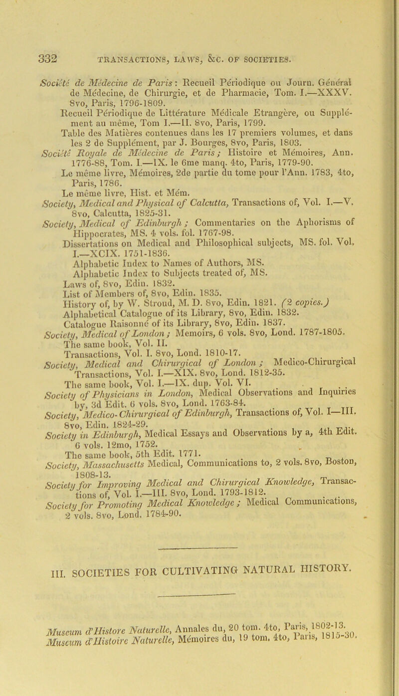 Societc de Medecine de Paris: Recueil Periodique on Journ. General de Medecine, de Chirurgie, et de Pharmacie, Tom. I.—XXXV. Svo, Paris, 1796-1809. Recueil Periodique de Litterature Medicale Etrangere, ou Supple- ment au memo, Tom I.— II. Svo, Paris, 1799. Table des Matieres contenues dans les 17 premiers volumes, et dans les 2 de Supplement, par J. Bourges, Svo, Paris, 1803. Socicti Roy ale de Medecine de Paris; Histoire et Memoires, Ann. 1776-88, Tom. I.—IX. le 6me manq. 4to, Paris, 1779-90. Le memo livre, Memoires, 2do partie au tome pour I’Ann. 1783, 4to, Paris, 1786. Le memo livre, Hist, et Mem. Society, Medical and Physical of Calcutta, Transactions of, Vol. I.—V. 8vo, Calcutta, 1825-31. Society, Medical of Edinburgh; Commentaries on the Aphorisms of Hippocrates, MS. 4 vols. fol. 1767-98. Dissertations on Medical and Philosophical subjects, MS. fol. Vol. I.—XCIX. 1751-1836. Alphabetic Index to Names of Authors, MS. Alphabetic Index to Subjects treated of, MS. Laws of, 8vo, Edin. 1832. List of Members of, 8vo, Edin. 1835. History of, by W. Stroud, M. D. 8vo, Edin. 1821. (2 copies.) Alphabetical Catalogue of its Library, 8vo, Edin. 1832. Catalogue Raisonne of its Library, Svo, Edin. 1837. Society, Medical of London ; Memoirs, 6 vols. 8vo, Lond. 1787-1805. The same book, Vol. II. Transactions, Vol. I. 8vo, Lond. 1810-17. . Society, Medical and Chirurgical of London ; Medico-Chirurgical Transactions, Vol. I.—XIX. 8vo, Lond. 1812-35. The same book, Vol. 1.—IX. dup. Vol. VI. Society of Physicians in London, Medical Observations and Inquiries bv, 3d Edit. 6 vols. Svo, Lond. 1763-84. Society,'Medico-Chirurgical of Edinburgh, Transactions of, Vol. I—III. Svo, Edin. 1824-29. Society in Edinburgh, Medical Essays and Observations by a, 4th Edit. 6 vols. 12mo, 1752. The same book, 5th Edit. 1771. Society, Massaclmsetts Medical, Communications to, 2 vols. 8vo, Boston, 1S08-13. Societu for Improving Medical and Chirurgical Knowledge, Transac- tions of, Vol. 1.—HI. 8vo, Lond. 1793-1812. . Society for Promoting Medical Knoivledgc ; Medical Communications, 2 vols. Svo, Lond. 1784-90. III. SOCIETIES FOR CULTIVATING NATURAL HISTORY. Museum d'Histore Naturcllc, Annalcs du, 20 Museum dHistoire Naturelle, Memoires du, tom. 4to, Paris, 1802-13. 19 tom. 4to, Paris, 1815-30,