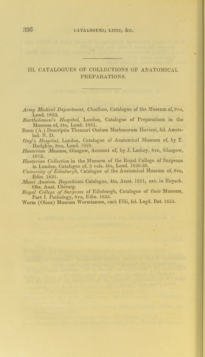 III. CATALOGUES OF COLLECTIONS OF ANATOMICAL PREPARATIONS. Array Medical Department, Chatham, Catalogue of the Museum of, Svo, Lond. 1833. Bartholomew's Hospital, London, Catalogue of Preparations in the Museum of, 4-to, Lond. 1831. Bonn (A.) Dcscriptio Thesauri Ossium Morbosorum Iloviani, fol. Amste- lod. N. D. Guy's Hospital, London, Catalogue of Anatomical Museum of, by T. Hodgkin, 8vo, Lond. 1829. Hunterian Museum, Glasgow, Account of, by J. Laskey, Svo, Glasgow, 1813. Hunterian Collection in the Musuem of the Royal College of Surgeons in London, Catalogue of, 3 vols. 4to, Lond. 1830-3G. University of Edinburgh, Catalogue of the Anatomical Museum of, 8vo, Edin. 1831. Musei Anatom. Ituyschiani Catalogus, 4to, Amst. 1G9I, ext. in Ruyscli. Obs. Anat. Chirurg. Royal College of Surgeons of Edinburgh, Catalogue of their Museum, Part I. Pathology, Svo, Edin. 1835. Worm (Olaus) Museum Wormianum, cura Filii, fol. Lugd. Bat. 1G55.